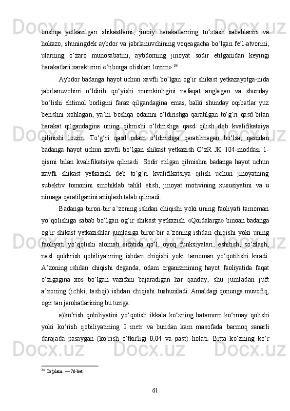 boshqa   yetkazilgan   shikastlarni,   jinoiy   harakatlarning   tо‘xtash   sabablarini   va
hoka zo, shuningdek aybdor va jabrlanuvchining voqeagacha bо‘lgan fe’l-atvorini,
ularning   о‘zaro   munosabatini,   aybdorning   jinoyat   sodir   etilganidan   keyingi
harakatlari xarakterini e’tiborga olishlari  lozim». 36
Aybdor badanga hayot uchun xavfli bо‘lgan og‘ir shikast  yetkazayotga- nida
jabrlanuvchini   о‘ldirib   qо‘yishi   mumkinligini   nafaqat   anglagan   va   shunday
bо‘lishi   ehtimol   borligini   faraz   qilgandagina   emas,   balki   shunday   oqibatlar   yuz
berishni   xohlagan,   ya’ni   boshqa   odamni   о‘ldirishga   qaratilgan   tо‘g‘ri   qasd   bilan
harakat   qilgandagi na   uning   qilmishi   о‘ldirishga   qasd   qilish   deb   kvalifikatsiya
qili nishi   lozim.   Tо‘g‘ri   qasd   odam   о‘ldirishga   qaratilmagan   bо‘lsa,   qasddan
badanga   hayot   uchun   xavfli   bо‘lgan   shikast   yetkazish   О‘zR   JK   104-moddasi   1-
qismi   bilan   kvalifikatsiya   qilinadi.   Sodir   etilgan   qilmishni   badanga   hayot   uchun
xavfli   shikast   yetka zish   deb   tо‘g‘ri   kvalifikatsiya   qilish   uchun   jinoyatning
subektiv   tomonini   sinchiklab   tahlil   etish,   jinoyat   motivining   xususiyatini   va   u
nimaga qaratilganini aniqlash talab qilinadi.
Badanga biron-bir a’zoning ishdan chiqishi  yoki uning faoliyati  tamoman
yо‘qolishiga   sabab   bо‘lgan   og‘ir   shikast   yetkazish   «Qoidalarga» binoan badanga
og‘ir   shikast   yetkazishlar   jumlasiga   biror-bir   a’zoning   ishdan   chiqishi   yoki   uning
faoliyati   yо‘qolishi   alomati   sifatida   qо‘l,   oyoq   funksiyalari,   eshitish,   sо‘zlash,
nasl   qoldirish   qobiliyatining   ishdan   chiqishi   yoki   tamoman   yо‘qotilishi   kiradi.
A’zoning   ishdan   chiqishi   deganda,   odam   organizmining   hayot   faoliyatida   faqat
о‘zigagina   xos   bо‘lgan   vazifani   bajaradigan   har   qan day,   shu   jumladan   juft
a’zoning (ichki, tashqi) ishdan chiqishi   tushuniladi. Amaldagi qonunga muvofiq,
ogir tan jarohatlarining  bu turiga:
a) kо‘rish   qobiliyatini   yо‘qotish   ikkala   kо‘zning   batamom   kо‘rmay   qolishi
yoki   kо‘rish   qobiliyatining   2   metr   va   bundan   kam   masofada   barmoq   sanarli
darajada   pasaygan   (kо‘rish   о‘tkirligi   0,04   va   past)   holati.   Bitta   kо‘zning   kо‘r
36
  Tо‘plam. — 76-bet.
61 