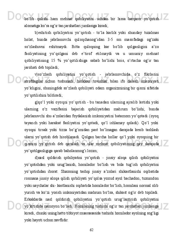 bо‘lib   qolishi   ham   mehnat   qobiliyatini   uchdan   bir   hissa   barqaror   yо‘qotish
alomatiga kо‘ra og‘ir tan jarohat lari jumlasiga kiradi;
b) eshitish   qobiliyatini   yо‘qotish   -   tо‘la   karlik   yoki   shunday   tuzalmas
holat,   bunda   jabrlanuvchi   quloqchanog‘idan   3-5   sm   maso fadagi   og‘zaki
sо‘zlashuvni   eshitmaydi.   Bitta   quloqning   kar   bо‘lib   qolganligini   a’zo
faoliyatining   yо‘qolgani   deb   e’tirof   etil maydi   va   u   umumiy   mehnat
qobiliyatining   15   %   yо‘qotilishiga   sabab   bо‘lishi   bois,   о‘rtacha   og‘ir   tan
jarohati deb topiladi;
v) sо‘zlash   qobiliyatini   yо‘qotish   -   jabrlanuvchida   о‘z   fikrla rini
atrofdagilar   uchun   tushunarli,   birikkan   tovushlar   bilan   ifo   dalash   imkoniyati
yо‘kligini, shuningdek sо‘zlash qobiliyati odam   organizmining bir qismi sifatida
yо‘qotilishini bildiradi;
g) qо‘l   yoki   oyoqni   yо‘qotish   -   bu   tanadan   ularning   ajralib   ketishi yoki
ularning   о‘z   vazifasini   bajarish   qobiliyatidan   mah rum   bо‘lishi;   bunda
jabrlanuvchi shu a’zolaridan foydalanish im koniyatini batamom yо‘qotadi (oyoq
tayanch   yoki   harakat   faoliyatini   yо‘qotadi,   qо‘l   ishlamay   qoladi).   Qо‘l   yoki
oyoqni   tirsak   yoki   tizza   bо‘g‘imidan   past   bо‘lmagan   darajada   kesib   tashlash
ularni   yо‘qotish   deb   hisoblanadi.   Qolgan   barcha   hollar   qо‘l   yoki   oyoqning   bir
qis mini   yо‘qotish   deb   qaraladi   va   ular   mehnat   qobiliyatining   qay   darajada
yо‘qotilganligiga qarab baholanmog‘i lozim;
d) nasl   qoldirish   qobiliyatini   yо‘qotish   -   jinsiy   aloqa   qilish   qobiliyatini
yо‘qotishdan   yoki   urug‘lanish,   homilador   bо‘lish   va   bola   tug‘ish   qobiliyatini
yо‘qotishdan   iborat.   Shaxsning   tashqi   jinsiy   a’zolari   shikastlanishi   oqibatida
rosmana  jinsiy  aloqa qilish  qobiliyati  yо‘qolsa  yoxud ayol  bachadon,  tuxumdon
yoki naychalar shi- kastlanishi oqibatida homilador bо‘lish, homilani normal olib
yurish   va   kо‘zi   yorish   imkoniyatidan   mahrum   bо‘lsa,   shikast   og‘ir   deb   topiladi.
Erkaklarda   nasl   qoldirish   qobiliyatini   yо‘qotish   urug‘ lantirish   qobiliyatini
yо‘krtishda namoyon bо‘ladi. Homilaning tushishi  og‘ir tan jarohatlari  jumlasiga
kiradi,  chunki uning hatto tibbiyot muassasasida tushishi homilador ayolning  sog‘ligi
yoki hayoti uchun xavflidir.
62 