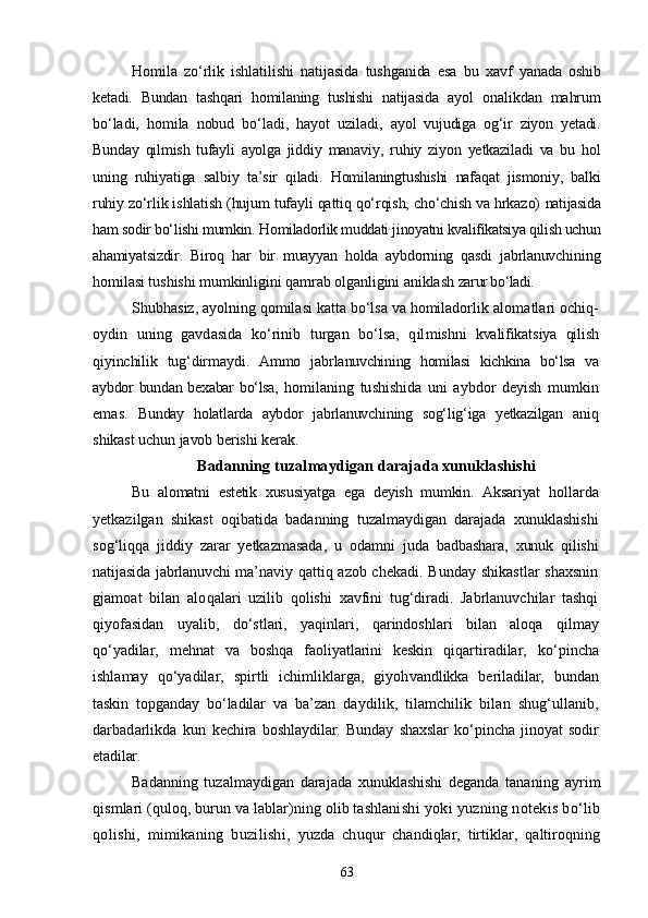 Homila   zо‘rlik   ishlatilishi   natijasida   tushganida   esa   bu   xavf   yanada   oshib
ketadi.   Bundan   tashqari   homilaning   tushishi   natijasida   ayol   onalikdan   mahrum
bо‘ladi,   homila   nobud   bо‘ladi,   hayot   uziladi,   ayol   vujudiga   og‘ir   ziyon   yetadi.
Bunday   qilmish   tufayli   ayolga   jiddiy   manaviy,   ruhiy   ziyon   yetkaziladi   va   bu   hol
uning   ruhiyatiga   salbiy   ta’sir   qiladi.   Homilaningtushishi   nafaqat   jismoniy,   balki
ruhiy  zо‘rlik ishlatish (hujum tufayli qattiq qо‘rqish, chо‘chish va hrkazo)  natijasida
ham sodir bо‘lishi mumkin.  Homiladorlik muddati jinoyatni kvalifikatsiya qilish uchun
ahami yatsizdir.   Biroq   har   bir   muayyan   holda   aybdorning   qasdi   jabrlanuvchi ning
homilasi tushishi mumkinligini qamrab olganligini aniklash  zarur bо‘ladi.
Shubhasiz, ayolning qomilasi katta bо‘lsa va homiladorlik alo matlari ochiq-
oydin   uning   gavdasida   kо‘rinib   turgan   bо‘lsa,   qil mishni   kvalifikatsiya   qilish
qiyinchilik   tug‘dirmaydi.   Ammo   jabr lanuvchining   homilasi   kichkina   bо‘lsa   va
aybdor bundan bexabar bо‘lsa,   homilaning   tushishida   uni   aybdor   deyish   mumkin
emas.   Bunday   holatlarda   aybdor   jabrlanuvchining   sog‘lig‘iga   yetkazilgan   aniq
shikast uchun javob berishi kerak.
Badanning tuzalmaydigan darajada xunuklashishi
Bu   alomatni   estetik   xususiyatga   ega   deyish   mumkin.   Aksariyat   hol larda
yetkazilgan   shikast   oqibatida   badanning   tuzalmaydigan   darajada   xunuklashishi
sog‘liqqa   jiddiy   zarar   yetkazmasada,   u   odamni   juda   badbashara,   xunuk   qilishi
natijasida jabrlanuvchi ma’naviy   qattiq azob chekadi. Bunday shikastlar shaxsnin
gjamoat   bilan   alo qalari   uzilib   qolishi   xavfini   tug‘diradi.   Jabrlanuvchilar   tashqi
qiyofasidan   uyalib,   dо‘stlari,   yaqinlari,   qarindoshlari   bilan   aloqa   qilmay
qо‘yadilar,   mehnat   va   boshqa   faoliyatlarini   keskin   qiqarti radilar,   kо‘pincha
ishlamay   qо‘yadilar,   spirtli   ichimliklarga,   giyoh vandlikka   beriladilar,   bundan
taskin   topganday   bо‘ladilar   va   ba’ zan   daydilik,   tilamchilik   bilan   shug‘ullanib,
darbadarlikda   kun   kechira   boshlaydilar.   Bunday   shaxslar   kо‘pincha   jinoyat   sodir
etadi lar.
Badanning   tuzalmaydigan   darajada   xunuklashishi   deganda   tana ning   ayrim
qismlari (quloq, burun va lablar)ning olib tashlani shi yoki yuzning notekis bо‘lib
qolishi,   mimikaning   buzilishi,   yuzda   chuqur   chandiqlar,   tirtiklar,   qaltiroqning
63 
