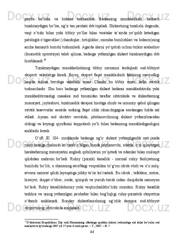 paydo   bо‘lishi   va   hokazo   tushuniladi.   Badanning   xunuklashishi,   basharti
tuzalmaydigan bо‘lsa, og‘ir tan  jarohati deb topiladi.  Shikastning tuzalishi deganda,
vaqt   о‘tishi   bilan   yoki   tibbiy   yо‘llar   bilan   vositalar   ta’sirida   yо‘qolib   ketadigan
patologik о‘zga rishlar (chandiqlar, tirtiqliklar, mimika buzilishlari va hoka zo)ning
ancha kamayib borishi tushuniladi. Agarda ularni yо‘qotish  uchun tezkor aralashuv
(kosmetik operatsiya) talab qilinsa, badaiga   yetkazilgan shikast tuzalmaydigan deb
hisoblanadi. 37
Tuzalmaydigan   xunuklashishning   tibbiy   mezonini   tasdiqlash   sud- tibbiyot
eksperti   vakolatiga   kiradi.   Biroq,   ekspert   faqat   xunukla shish   faktining   mavjudligi
haqida   xulosa   berishga   vakolatli   emas.   Chunki   bu   tibbiy   emas,   balki   estetik
tushunchadir.   Shu   bois   badanga   yetkazilgan   shikast   badanni   xunuklashtirishi   yoki
xunuklashtirmasligi   masalasi   sud   tomonidan   taraflar   ishtirokida   va   shikastlarning
xusu siyati, joylashuvi, tuzalmaslik darajasi hisobga olinib va umumiy  qabul qilingan
estetik   tasavvurlar   asosida   sudning   faqat   ichki   ishon chigagina   asoslangan   holda   xal
etiladi.   Aynan   sud   obektiv   ravishda,   jabrlanuvchining   shikast   yetkazil masdan
oldingi   va   keyingi   qiyofasini   taqqoslash   yо‘li   bilan   badan ning   xunuklashganligini
aniklashi kerak.
О‘zR   JK   104-   moddasida   badanga   og‘ir   shikast   yetkazilganlik   nati- jasida
ruhiy kasalga chalinish kо‘rsatib о‘tilgan, bunda jabrlanuvchi,  odatda, о‘zi qilayotgan
harakatlarning xususiyatini anglash qobiliyat ini yо‘qotadi va odamlar bilan muloqot
qilishdan   mahrum   bо‘ladi.   Ruhiy   (psixik)   kasallik   -   normal   ruhiy   faoliyatning
buzili shi bо‘lib, u shaxsning atrofdagi voqealikni tо‘g‘rm idrok etish va   о‘z xulq-
atvorni nazorat qilish layoqatiga jiddiy ta’sir kо‘rsatadi.  Bu idrok , tafakkur, xotira,
hissiyot,   diqqat-e’tibor,  iroda,  qizi qish  va yurish-turish  izdan  chiqishida  namoyon
bо‘ladi.   Ruhiy   kasallikdoimiy   yoki   vaqtinchalikbо‘lishi   mumkin.   Ruhiy   kasallik
tashhisi   va   uning   yetkazilgan   jarohatlar   bilan   bog‘liqligi   ruhiy-psixatrik   ekspertiza
о‘tkazib   aniklanadi.   Bunday   shikastla nishning   og‘irlik   darajasi   sud-tibbiyot
ekspertining ishtirokida  aniqlanadi.
37
О‘zbekiston  Respublikasi  Oliy sudi   Plenumining «Badanga   qasddan  shikast  yetkazishga   oid  ishlar   bо‘yicha  sud
amaliyoti tо‘g‘risida»gi 2007 yil 27 iyun 6-sonli qarori. – T., 2007. – B. 7.
64 