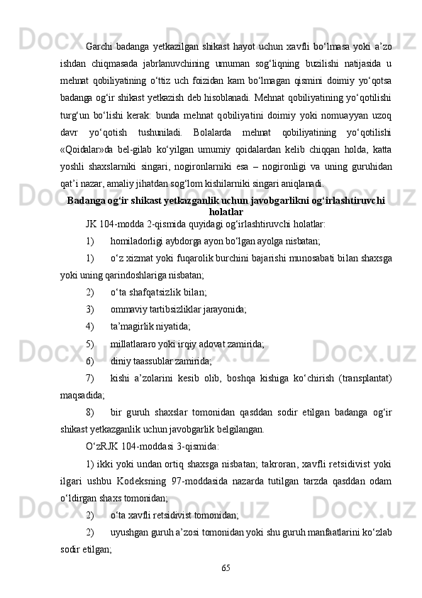 Garchi   badanga   yetkazilgan   shikast   hayot   uchun   xavfli   bо‘lmasa   yoki   a’zo
ishdan   chiqmasada   jabrlanuvchining   umuman   sog‘liqning   buzili shi   natijasida   u
mehnat   qobiliyatining   о‘ttiz   uch   foizidan   kam   bо‘lma gan   qismini   doimiy   yо‘qotsa
badanga og‘ir shikast yetkazish deb hisob lanadi.   Mehnat  qobiliyatining yо‘qotilishi
turg‘un   bо‘lishi   kerak:   bunda   mehnat   qobiliyatini   doimiy   yoki   nomuayyan   uzoq
davr   yо‘qotish   tu shuniladi.   Bolalarda   mehnat   qobiliyatining   yо‘qotilishi
«Qoidalar»da   bel-gilab   kо‘yilgan   umumiy   qoidalardan   kelib   chiqqan   holda,   katta
yoshli   shaxslarniki   singari,   nogironlarniki   esa   –   nogironligi   va   uning   guruhidan
qat’i nazar, amaliy jihatdan sog‘lom kishilarniki sin gari aniqlanadi.
Badanga og‘ir shikast yetkazganlik uchun javobgarlikni  og‘irlashtiruvchi
holatlar
JK 104-modda 2-qismida quyidagi og‘irlashtiruvchi holatlar:
1) homiladorligi aybdorga ayon bо‘lgan ayolga nisbatan;
1) о‘z xizmat yoki fuqarolik burchini bajarishi munosabati bi lan shaxsga
yoki uning qarindoshlariga nisbatan;
2) о‘ta shafqatsizlik bilan;
3) ommaviy tartibsizliklar jarayonida;
4) ta’magirlik niyatida;
5) millatlararo yoki irqiy adovat zamirida;
6) diniy taassublar zamirida;
7) kishi   a’zolarini   kesib   olib,   boshqa   kishiga   kо‘chirish   (trans plantat)
maqsadida;
8) bir   guruh   shaxslar   tomonidan   qasddan   sodir   etilgan   badanga   og‘ir
shikast yetkazganlik uchun javobgarlik belgilangan.
О‘zRJK 104-moddasi 3-qismida:
1) ikki yoki undan ortiq shaxsga nisbatan;   takroran, xavfli retsidivist  yoki
ilgari   ushbu   Kodeksning   97-moddasida   nazarda   tutilgan   tarzda   qasddan   odam
о‘ldirgan shaxs  tomonidan;
2) о‘ta xavfli retsidivist tomonidan;
2) uyushgan guruh a’zosi tomonidan yoki shu guruh manfaatlarini  kо‘zlab
sodir etilgan;
65 