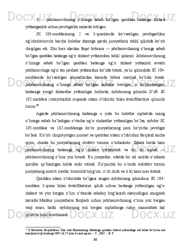 3) jabrlanuvchining   о‘limiga   sabab   bо‘lgan   qasddan   badanga   shi kast
yetkazganlik uchun javobgarlik nazarda tutilgan.
JK   104-moddasining   2   va   3-qismlarida   kо‘rsatilgan   javobgarlikni
og‘irlashtiruvchi   barcha   holatlar   shaxsga   qarshi   jinoyatlarni   tahlil   qilishda   kо‘rib
chiqilgan   edi.   Shu   bois   ulardan   faqat   bitta sini   —   jabrlanuvchining   о‘limiga   sabab
bо‘lgan qasddan badanga og‘ir   shikast yetkazishni tahlil qilamiz.   Jabrlanuvchining
о‘limiga   sabab   bо‘lgan   qasddan   badanga   og‘ir   shikast   yetkazish   avvalo
jabrlanuvchiga og‘ir tan jarohati yetkazishni  kо‘zda tutadi, ya’ni qilmishda JK 104-
moddasida   kо‘rsatilgan   alo matlardan   kamida   bittasi   mavjud   bо‘lishi   kerak.
Jabrlanuvchining   о‘limiga   sabab   bо‘lgan   zarbalar   berilgan,   u   dо‘pposlangan,
badaniga   yengil   shikastlar   yetkazilgai   hollarda,   aybdorning   qilmishi   О‘zR   JK
102-moddasi   (extiyotsizlik   orqasida   odam   о‘ldirish)   bilan   kva lifikatsiya   qilinishi
lozim. 38
Agarda   jabrlanuvchining   badaniga   u   yoki   bu   holatlar   oqibatida   uning
о‘limiga sabab bо‘ladigan о‘rtacha og‘ir  shikastlar  yetkazilgan bо‘lsa, aybdor  JK
105-moddasi   va   102-moddasiga   kо‘ra   jinoyatlarn ing   jami   bо‘yicha   javobgar
bо‘ladi.  Kо‘rib chiqilayotgan jinoyat va qasddan odam о‘ldirishni farq lash ancha
qiyin,   chunki   bu   jinoyatlarning   obektiv   tomoni   о‘xshashd ir.   Ikkala   holda   ham
jabrlanuvchining   badaniga   og‘ir   shikast   yet kaziladi   va   bir   xil   oqibat   —
jabrlanuvchining   о‘limi   yuz   beradi.   Bu   jinoyatlar,   odatda   bir   xil   usulda   о‘xshash
qurollar   qо‘llanilgan   holda   sodir   etiladi.   Kо‘pincha   bu   о‘rinda   subektiv   tomon
jinoyat ning motivi (rashk, bezorilik tuyg‘usi, о‘ch olish va h.k) ham mos  keladi.
Qasddan   odam   о‘ldirishda   bо‘lgani   singari   aybdorning   qilmishi ni   JK   104-
moddasi   3-qismi   bilan   kvalifikatsiya   qilish   uchun   ba danga   yetkazilgan   og‘ir
shikast   va   yuz   bergan   о‘lim   о‘rtasida   sababiy   bog‘lanish   mavjudligini   aniqpash
zarurdir. Mazkur   jinoyatlarni   farqlash   uchun   jabrlanuvchining   о‘limi   yuz   bergan
vaqt   emas,   balki   -aybdorning   yuz   bergan   oqibatlarga   ruhiy   munosabati   hal
qiluvchi omil hisoblanadi.
38
  О‘zbekiston Respublikasi  Oliy sudi Plenumining «Badanga  qasddan shikast  yetkazishga  oid ishlar  bо‘yicha sud
amaliyoti tо‘g‘risida»gi 2007 yil 27 iyun 6-sonli qarori. – T., 2007. – B. 9.
66 