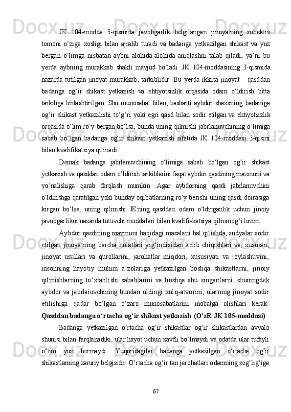 JK   104-modda   3-qismida   javobgarlik   belgilangan   jinoyatning   subektiv
tomoni   о‘ziga   xosligi   bilan   ajralib   turadi   va   badanga   yetkazilgan   shikast   va   yuz
bergan   о‘limga   nisbatan   aybni   alohida-alohida   aniqlashni   talab   qiladi,   ya’ni   bu
yerda   aybning   murakkab   shakli   mavjud   bо‘ladi.   JK   104-moddasining   3-qismida
nazarda  tutilgan  jinoyat  murak kab,   tarkiblidir.   Bu   yerda   ikkita   jinoyat   -   qasddan
badanga   og‘ir   shikast   yetkazish   va   ehtiyotsizlik   orqasida   odam   о‘ldirish   bitta
tar kibga birlashtirilgan. Shu  munosabat   bilan, basharti  aybdor  shaxs ning   badaniga
og‘ir shikast  yetkazilishi tо‘g‘ri yoki egri qasd bilan   sodir etilgan va ehtiyotsizlik
orqasida о‘lim rо‘y bergan bо‘lsa, bun da uning qilmishi jabrlanuvchining о‘limiga
sabab   bо‘lgan   badanga   og‘ir   shikast   yetkazish   sifatida   JK   104-moddasi   3-qismi
bilan kva lifikatsiya qilinadi.
Demak   badanga   jabrlanuvchining   о‘limiga   sabab   bо‘lgan   og‘ir   shikast
yetkazish va qasddan odam о‘ldirish tarkiblarini faqat aybdor qasdi ning mazmuni va
yо‘nalishiga   qarab   farqlash   mumkin.   Agar   aybdorning   qasdi   jabrlanuvchini
о‘ldirishga qaratilgan yoki  bunday oqibatlarning rо‘y berishi uning qasdi doirasiga
kirgan   bо‘lsa,   uning   qilmishi   JKning   qasddan   odam   о‘ldirganlik   uchun   jinoiy
javobgarlikni nazarda tutuvchi moddalari bilan kvalifi- katsiya qilinmog‘i lozim.
Aybdor qasdining mazmuni haqidagi masalani hal qilishda, sudyalar sodir
etilgan   jinoyatning   barcha   holatlari   yig‘indisi dan   kelib   chiqishlari   va,   xususan,
jinoyat   usullari   va   qurollarini,   jarohatlar   miqdori,   xususiyati   va   joylashuvini,
inson ning   hayotiy   muhim   a’zolariga   yetkazilgan   boshqa   shikastlarni,   jinoiy
qilmishlarning   tо‘xtatilishi   sabablarini   va   boshqa   shu   singarilarni,   shuningdek
aybdor va jabrlaiuvchining bundan ol dingi   xulq-atvorini,   ularning   jinoyat   sodir
etilishiga   qadar   bо‘lgan   о‘zaro   munosabatlarini   inobatga   olishlari   kerak.
Qasddan badanga о‘rtacha og‘ir shikast yetkazish  (О‘zR JK 105-moddasi)
Badanga   yetkazilgan   о‘rtacha   og‘ir   shikastlar   og‘ir   shikastlardan   av valo
shunisi bilan farqlanadiki, ular hayot uchun xavfli bо‘lmaydi va odatda ular tufayli
о‘lim   yuz   bermaydi.   Yuqoridagilar   badanga   yetkazilgan   о‘rtacha   og‘ir
shikastlarning za ruriy belgisidir.  О‘rtacha og‘ir tan jarohatlari odamning sog‘lig‘iga
67 