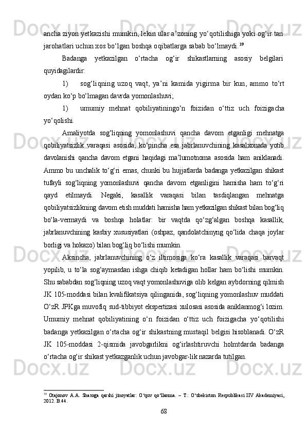 ancha ziyon yet kazishi mumkin, lekin ular a’zoning yо‘qotilishiga yoki og‘ir tan
jarohatlari uchun xos bо‘lgan boshqa oqibatlarga sabab bо‘lmaydi. 39
Badanga   yetkazilgan   о‘rtacha   og‘ir   shikastlarning   asosiy   belgilari
quyidagilardir:
1) sog‘liqning   uzoq   vaqt,   ya’ni   kamida   yigirma   bir   kun,   ammo   tо‘rt
oydan kо‘p bо‘lmagan davrda yomonlashuvi;
1) umumiy   mehnat   qobiliyatiningо‘n   foizidan   о‘ttiz   uch   foiziga cha
yо‘qolishi.
Amaliyotda   sog‘liqning   yomonlashuvi   qancha   davom   etganligi   mehnatga
qobiliyatsizlik   varaqasi   asosida,   kо‘pincha   esa   jabrlanuvchining   ka salxonada   yotib
davolanishi   qancha   davom   etgani   haqidagi   ma’lumotnoma   asosida   ham   aniklanadi.
Ammo bu unchalik tо‘g‘ri  emas,  chunki  bu huj jatlarda badanga yetkazilgan shikast
tufayli   sog‘liqning   yomonlashuvi   qancha   davom   etganligini   hamisha   ham   tо‘g‘ri
qayd   etilmaydi.   Negaki,   kasallik   varaqasi   bilan   tasdiqlangan   mehnatga
qobiliyatsizlikning  davom etish muddati hamisha ham yetkazilgan shikast bilan bog‘liq
bо‘la- vermaydi   va   boshqa   holatlar:   bir   vaqtda   qо‘zg‘algan   boshqa   kasallik,
jabrlanuvchining   kasbiy   xususiyatlari   (oshpaz,   qandolatchinyng   qо‘lida   chaqa   joylar
borligi va hokazo) bilan bog‘liq bо‘lishi mumkin. 
Aksin cha,   jabrlanuvchining   о‘z   iltimosiga   kо‘ra   kasallik   varaqasi   barvaqt
yopilib,   u   tо‘la   sog‘aymasdan   ishga   chiqib   ketadigan   hollar   ham   bо‘lishi   mumkin.
Shu sababdan sog‘liqning uzoq vaqt yomonlashuviga olib kelgan  aybdorning qilmish
JK 105-moddasi bilan kvalifikatsiya qilinganida, sog‘liqning yomonlashuv muddati
О‘zR JPKga muvofiq sud-tib biyot ekspertizasi xulosasi asosida aniklanmog‘i lozim.
Umumiy   mehnat   qobiliyatining   о‘n   foizidan   о‘ttiz   uch   foizigacha   yо‘qotilishi
badanga yetkazilgan о‘rtacha og‘ir shikastning mustaqil   belgisi hisoblanadi.   О‘zR
JK   105-moddasi   2-qismida   javobgarlikni   og‘irlashtiruvchi   holmtdarda   badanga
о‘rtacha og‘ir shikast yetkazganlik uchun javobgar- lik nazarda tutilgan.
39
  Otajonov   A.A.   Shaxsga   qarshi   jinoyatlar:   О‘quv   qо‘llanma.   –   T.:   О‘zbekiston   Respublikasi   IIV   Akademiyasi,
2012.  B.44.
68 