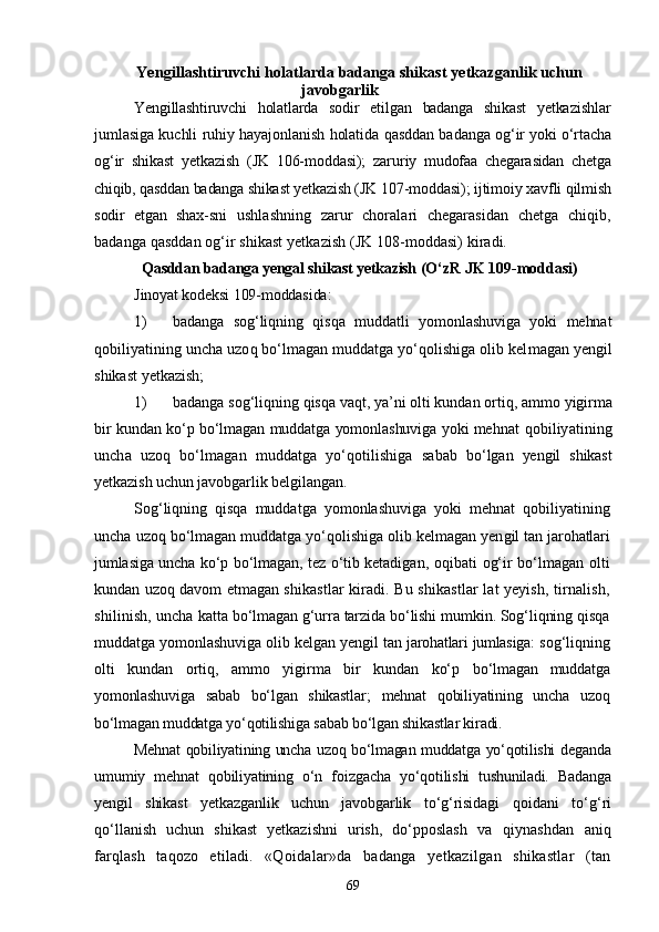 Yengillashtiruvchi holatlarda badanga shikast yetkazganlik uchun
javobgarlik
Yengillashtiruvchi   holatlarda   sodir   etilgan   badanga   shikast   yetka zishlar
jumlasiga kuchli ruhiy hayajonlanish holatida qasddan ba danga og‘ir yoki о‘rtacha
og‘ir   shikast   yetkazish   (JK   106-moddasi);   zaru riy   mudofaa   chegarasidan   chetga
chiqib, qasddan badanga shikast yetka zish (JK 107-moddasi); ijtimoiy xavfli qilmish
sodir   etgan   shax- sni   ushlashning   zarur   choralari   chegarasidan   chetga   chiqib,
badanga qasddan og‘ir shikast yetkazish (JK 108-moddasi) kiradi.
Qasddan badanga yengal shikast yetkazish  (О‘zR JK 109-moddasi)
Jinoyat kodeksi 109-moddasida:
1) badanga   sog‘liqning   qisqa   muddatli   yomonlashuviga   yoki   mehnat
qobiliyatining uncha uzoq bо‘lmagan muddatga yо‘qolishiga olib kel magan yengil
shikast yetkazish;
1) badanga sog‘liqning qisqa vaqt, ya’ni olti kundan ortiq, ammo  yigirma
bir kundan kо‘p bо‘lmagan muddatga yomonlashuviga yoki meh nat qobiliyatining
uncha   uzoq   bо‘lmagan   muddatga   yо‘qotilishiga   sa bab   bо‘lgan   yengil   shikast
yetkazish uchun javobgarlik belgilangan.
Sog‘liqning   qisqa   muddatga   yomonlashuviga   yoki   mehnat   qobiliyat ining
uncha uzoq bо‘lmagan muddatga yо‘qolishiga olib kelmagan yen gil tan jarohatlari
jumlasiga uncha kо‘p bо‘lmagan, tez о‘tib ketadi gan, oqibati og‘ir bо‘lmagan olti
kundan uzoq davom etmagan shikas tlar kiradi. Bu shikastlar lat yeyish, tirnalish,
shilinish, uncha  katta bо‘lmagan g‘urra tarzida bо‘lishi mumkin. Sog‘liqning qisqa
muddatga yomonlashuviga olib kelgan yengil tan  jarohatlari jumlasiga:  sog‘liqning
olti   kundan   ortiq,   ammo   yigirma   bir   kundan   kо‘p   bо‘lmagan   muddatga
yomonlashuviga   sabab   bо‘lgan   shikastlar;   mehnat   qobiliyatining   uncha   uzoq
bо‘lmagan muddatga yо‘qotilishiga sabab bо‘lgan shikastlar kiradi.
Mehnat qobiliyatining uncha uzoq bо‘lmagan muddatga yо‘qotilishi   deganda
umumiy   mehnat   qobiliyatining   о‘n   foizgacha   yо‘qotilishi   tu shuniladi.   Badanga
yengil   shikast   yetkazganlik   uchun   javobgarlik   tо‘g‘risidagi   qoidani   tо‘g‘ri
qо‘llanish   uchun   shikast   yetkazishni   urish,   dо‘pposlash   va   qiynashdan   aniq
farqlash   taqozo   etiladi.   «Qoidalar»da   badanga   yetkazilgan   shikastlar   (tan
69 