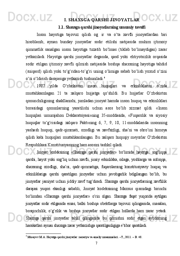 I. SHAXSGA QARSHI JINOYATLAR
1.1. Shaxsga qarshi jinoyatlarning umumiy tavsifi
Inson   hayotiga   tajovuz   qilish   og ir   va   о‘ta   xavfli   jinoyatlardan   biri
hisoblanib,   aynan   bunday   jinoyatlar   sodir   etilishi   natijasida   muhim   ijtimoiy
qimmatlik   sanalgan   inson   hayotiga   tuzatib   bо‘lmas   (tiklab   bо‘lmaydigan)   zarar
yetkaziladi.   Hayotga   qarshi   jinoyatlar   deganda,   qasd   yoki   ehtiyotsizlik   orqasida
sodir   etilgan   ijtimoiy   xavfli   qilmish   natijasida   boshqa   shaxsning   hayotiga   tahdid
(suiqasd)   qilish   yoki   tо‘g‘ridan-tо‘g‘ri   uning   о‘limiga   sabab   bо‘lish   yoxud   о‘zini
о‘zi о‘ldirish darajasiga yetkazish tushuniladi. 4
1997   yilda   О‘zbekiston   inson   huquqlari   va   erkinliklarini   о‘zida
mustahkamlagan   21   ta   xalqaro   hujjatga   qо‘shildi.   Bu   hujjatlar   О‘zbekiston
qonunchiligining shakllanishi, jumladan jinoyat hamda   inson huquq va erkinliklari
borasidagi   qonunlarning   yaratilishi   uchun   asos   bо‘lib   xizmat   qildi.   «Inson
huquqlari   umumjahon   Deklaratsiyasi»ning   35-moddasida,   «Fuqarolik   va   siyosiy
huquqlar   tо‘g‘risidagi   xalqaro   Pakt»ning   6,   7,   9,   10,   11-moddalarida   insonning
yashash   huquqi,   qadr-qimmati,   ozod ligi   va   xavfsizligi,   sha’ni   va   obrо‘ini   himoya
qilish   kabi   huquqlari   mustahkamlangan.   Bu   xalqaro   huquqiy   meyorlar   О‘zbekiston
Respubli kasi Konstitusiyasining ham asosini tashkil qiladi.
Jinoyat   kodeksining   «Shaxsga   qarshi   jinoyatlar»   bо‘limida   hayotga,   sog‘liqqa
qarshi, hayot yoki sog‘liq uchun xavfli, jinsiy erkinlikka, oilaga, yoshlarga va axloqqa,
shaxsning   ozodligi,   sha’ni,   qadr-qim matiga,   fuqarolarning   konstitusiyaviy   huquq   va
erkinliklariga   qarshi   qaratilgan   jinoyatlar   uchun   javobgarlik   belgilangan   bо‘lib,   bu
jinoyatlar  jamiyat  uchun  jiddiy xavf  tug‘diradi.   Shaxsga qarshi  jinoyatlarning xavflilik
darajasi   yuqori   ekan ligi   sababli,   Jinoyat   kodeksining   Maxsus   qismidagi   birinchi
bо‘limdan   «Shaxsga   qarshi   jinoyatlar»   о‘rin   olgan.   Shaxsga   faqat   yuqorida   aytilgan
jinoyatlar sodir etilganida emas,   balki   boshqa   obektlarga   tajovuz   qilinganida,   masalan,
bosqinchi lik,   о‘g‘rilik   va   boshqa   jinoyatlar   sodir   etilgan   hollarda   ham   zarar   yetadi.
Shaxsga   qarshi   jinoyatlar   tahlil   qilinganida   bu   qilmishni   sodir   etgan   aybdorning
harakatlari aynan shaxsga zarar yetkazishga  qaratilganligiga e’tibor qaratiladi.
4
 Musayev M.A. Hayotga qarshi jinoyatlar: nazariya va amaliy muammolari. –T., 2011. – B. 48.
7 