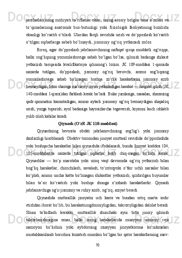 jarohatla ri)ning mohiyati ta’riflanar ekan, uning asosiy belgisi tana  a’zolari va
tо‘qimalarning   anatomik   bus-butunligi   yoki   fizio logik   faoliyatining   buzilishi
ekanligi kо‘rsatib о‘tiladi. Ular dan farqli ravishda urish va dо‘pposlash kо‘rsatib
о‘tilgan oqibat larga sabab bо‘lmaydi, jismoniy og‘riq yetkazadi xolos.
Biroq,   agar   dо‘pposlash   jabrlanuvchining   nafaqat   qisqa   muddat li   og‘riqqa,
balki  sog‘liqning yomonlashuviga  sabab  bо‘lgan bо‘lsa, qilmish  badanga shikast
yetkazish   tariqasida   kvalifikatsiya   qilin mog‘i   lozim.   JK   109-moddasi   1-qismida
nazarda   tutilgan,   dо‘pposlash,   jismoniy   og‘riq   beruvchi,   ammo   sog‘liqning
yomonlashuviga   sabab   bо‘lmagan   boshqa   zо‘rlik   harakatlarini   jismoniy   azob
bermaydigan, lekin shaxsga ma’na viy ziyon yetkazadigan harakat — haqorat qilish (JK
140-moddasi I-qismi)dan farklash kerak bо‘ladi. Bular jumlasiga, masalan, shaxsning
qadr-qimmatini   kamsitadigan,   ammo   aytarli   jismoniy   og‘riq   bermay digan   shapaloq
urish, yuzga tupurish, ayol badaniga hayosizlarcha tegaver ish, kiyimni kuch ishlatib
yulib olish kabilar kiradi.
Qiynash  (О‘zR JK 110-moddasi)
Qiynashning   bevosita   obekti   jabrlanuvchining   sog‘lig‘i   yoki   jis moniy
daxlsizligi hisoblanadi.  Obektiv tomondan jinoyat muttasil ravishda dо‘pposlashda
yoki  boshqacha harakatlar bilan qiynashda ifodalanadi, bunda Jinoyat  kodeksi 104,
105-moddalarida   nazarda   tutilgan   oqibatlar   kelib   chiq-magan   bо‘lishi   kerak.
Qiynashlar   —   kо‘p   marotaba   yoki   uzoq   vaqt   davomida   og‘riq   yetka zish   bilan
bog‘liq   harakatlar,   chimchilash,   savalash,   tо‘mtoqyoki   о‘tkir   uchli   narsalar   bilan
kо‘plab, ammo uncha katta bо‘lmagan shikastlar   yetkazish,  qizdirilgan buyumlar
bilan   ta’sir   kо‘rsatish   yoki   boshqa   shunga   о‘xshash   harakatlardir.   Qiynash
jabrlanuvchiga og‘ir jismoniy  va ruhiy azob, og‘riq, aziyat beradi. 
Qiynashda   muttasillik   jinoyatni   uch   karra   va   bundan   ortiq   marta   sodir
etishdan iborat bо‘lib, bu harakatningdoimiyligidan, tak roriyligidan dalolat beradi.
Shuni   ta’kidlash   kerakki,   muttasil lik   shunchaki   ayni   bitta   jinoiy   qilmish
takrorlanishinigina   emas,   balki   uning   harakatlarida   muayyan   umumiy   reja
namoyon   bо‘lishini   yoki   aybdorning   muayyan   jinoyatkorona   kо‘nikmalari
mustahkamlanib  borishini kuzatish mumkin bо‘lgan bir qator harakatlarning mav-
70 