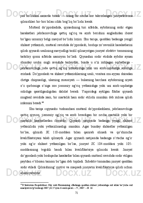 jud   bо‘lishini   nazarda   tutadi   —   uning   bir   necha   bor   takrorlangan   jinoyatkorona
qilmishlari bir-biri bilan ichki bog‘liq bо‘lishi  kerak.
Muttasil   dо‘pposlashda,   qiynashning   turi   sifatida,   aybdorning   sodir   etgan
harakatlari   jabrlanuvchiga   qattiq   og‘riq   va   azob   beri shini   anglashidan   iborat
bо‘lgan umumiy belgi mavjud bо‘lishi lo zim.   Shu tariqa, qasddan badanga yengil
shikast yetkazish, muttasil ravishda dо‘pposlash, boshqa zо‘ravonlik harakatlarini
qilish qiy nash usulining mavjudligi taxlil qilinayotgan jinoyat obektiv  tomonining
tarkibiy   qismi   sifatida   namoyon   bо‘ladi.   Qiynashni   sodir   etishda   aybdor   aynan
shunday   usulni   ongli   ra vishda   tanlaydiki,   bunda   u   о‘zi   xohlagan   oqibatlarga   -
jabrlanuv chiga   juda   qattiq   og‘riq   yetkazishga   yoki   uni   azob-uqubatga   solishga
erishadi. Dо‘pposlash va shikast yetkazishlarning usuli, vositasi mu- ayyan doiradan
chetga   chiqmasligi,   ularning   xususiyati   —   bularning   barchasi   aybdorning   niyati
о‘z   qurboniga   о‘ziga   xos   jismoniy   og‘riq   yetkazishga   yoki   uni   azob-uqubatga
solishga   qaratilganligidan   dalo lat   beradi.   Yuqoridagi   aytilgan   fikrlar   qiynash
mugtasil  ravishda   xam,   bir   martalik   ham   sodir   etilishi   mumkin   deb   xulosa   qilish
imkonini beradi. 40
Shu   tariqa   «qiynash»   tushunchasi   muttasil   dо‘pposlashlarni,   jab rlanuvchiga
qattiq   qiynoq,   jismoniy   og‘riq   va   azob   beradigan   bir   necha   martalik   yoki   bir
martalik   harakatlardan   iboratdir.   Qiynash   natijasida   badanga   yengil   shikast
yetkazilishi   yoki   yetkazilmasligi   mumkin.   Agar   bunday   shikastlar   yetkazilgan
bо‘lsa,   qilmish   JK   110- moddasi   bilan   qamrab   olinadi   va   qо‘shimcha
kvalifikatsiyani   talab   qilmaydi.   Agar   qiynash   natijasida   badanga   о‘rtacha   og‘ir
yoki   og‘ir   shikast   yetkazilgan   bо‘lsa,   jinoyat   JK   104-moddasi   yoki   105-
moddasining   tegishli   bandi   bilan   kvalifikatsiya   qilinishi   kerak.   Jinoyat
dо‘pposlash yoki boshqacha harakatlar bilan qiynash mutta sil ravishda sodir etilgan
paytdan e’tiboran tamom bо‘lgan deb  topiladi. Subektiv tomondan jinoyat qasddan
sodir etiladi. Qilmishning‘  motivi va maqsadi jinoyatni kvalifikatsiya qilish uchun
ahamiyat sizdir.
40
О‘zbekiston  Respublikasi  Oliy sudi   Plenumining «Badanga   qasddan  shikast  yetkazishga   oid  ishlar   bо‘yicha  sud
amaliyoti tо‘g‘risida»gi 2007 yil 27 iyun 6-sonli qarori. – T., 2007. – B. 16.
71 
