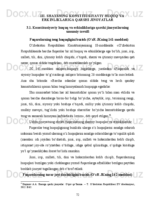 III. SHAXSNING  KONSTITUSIYAVIY   HUQUQ VA
ERKINLIKLARIGA QARSHI JINOYATLAR
3.1.  Konstitusiyaviy  huquq va erkinliklariga qarshi jinoyatlarning
umumiy tavsifi
Fuqarolarning teng huquqligini buzish  (О‘zR JKning 141-moddasi)
О‘zbekiston   Respublikasi   Konstitusiyasining   18-moddasida:   «О‘zbek iston
Respublikasida barcha fuqarolar bir xil huquq va erkinlik larga ega bо‘lib, jinsi, irqi,
millati, tili, dini, ijtimoiy kelib   chiqishi, e’tiqodi, shaxsi va ijtimoiy mavqeidan qati
nazar, qonun  oldida tengdirlar», deb mustahkamlab qо‘yilgan. 
JK   141-moddasi   xalqaro-huquqiy   hujjatlarga,   jumladan   «Fu qarolik   va
siyosiy huquqkar tо‘g‘risida»gi xalqaro bitimning 26- moddasiga tо‘la mos keladi.
Ana   shu   bitimda:   «Barcha   odamlar   qonun   oldida   teng   va   hech   qanday
kamsitishlarsiz qonun bilan teng himoyalanish huquqiga egadirlar. 
Shu  munosabat  bilan  har  xil   kamsitishl ar   qonun   yо‘li   bilan   man   etilishi   va
qonun barcha shaxslarga bi ron-bir  belgi bо‘yicha, aytaylik, irqi, terisining rangi,
jinsi,   tili,  dini,  siyosiy  yoki  boshqa   e’tiqodi,  milliy  yoki   ijtimoiy   kelib chiqishi,
mulkiy   mavqei,   tug‘ilishi   yoki   boshqa   sharoitlar   bо‘yicha   kamsitishlarga   qarshi
teng va samarali himoyani kafolatla shi lozim», deb qayd etilgan. 41
Ushbu jinoyatning obekti fuqarolarning shaxsiy huquqlar va  erkinliklaridir.
Fuqarolar teng huquqligining buzilishi ularga о‘z huquqlarini   amalga oshirish
imkonini berish yoxud ularning о‘z huquqlarini amal ga oshirishlariga tо‘sqinlik qilish
(masalan:   ish   joyidan   bо‘shatish,   jinsi,   irqi,   millati   va   hokazolardan   kelib   chiqib,
istiqomat   joy- ida   rо‘yxatdan   о‘tishiga,   ishga   qabul   qilinishiga,   о‘qishga   kirishiga
yо‘l qо‘ymaslik)dan iborat bо‘lishi mumkin.  
Jinsi,   irqi,   millati,   tili,   dini   va   hokazolardan   kelib   chi qib,   fuqarolarning
huquqlari buzilgan yoki cheklangan yoxud fuqa rolarga afzalliklar berilgan paytdan
boshlab jinoyat tugallangan  deb e’tirof etiladi.
Fuqarolarning turar joyi daxlsizligini buzish (О‘zR JKning 142-moddasi)
41
Otajonov   A.A.   Shaxsga   qarshi   jinoyatlar:   О‘quv   qо‘llanma.   –   T.:   О‘zbekiston   Respublikasi   IIV   Akademiyasi,
2012.  B.62.
72 