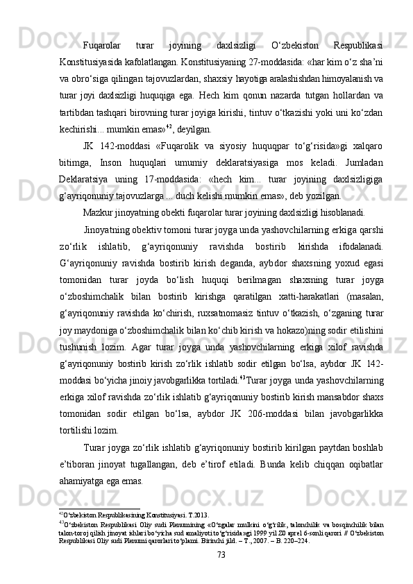 Fuqarolar   turar   joyining   daxlsizligi   О‘zbekiston   Respublika si
Konstitusiyasida kafolatlangan. Konstitusiyaning 27-moddasida:  «har kim о‘z sha’ni
va obrо‘siga qilingan tajovuzlardan, shaxsiy  hayotiga aralashishdan himoyalanish va
turar   joyi   daxlsizligi   huquqiga   ega.   Hech   kim   qonun   nazarda   tutgan   hollardan   va
tartibdan tashqari  birovning turar joyiga kirishi, tintuv о‘tkazishi yoki uni kо‘zdan
kechirishi... mumkin emas» 42
, deyilgan.
JK   142-moddasi   «Fuqarolik   va   siyosiy   huquqpar   tо‘g‘risida»gi   xalqaro
bitimga,   Inson   huquqlari   umumiy   deklaratsiyasiga   mos   kel adi.   Jumladan
Deklaratsiya   uning   17-moddasida:   «hech   kim...   turar   joyining   daxlsizligiga
g‘ayriqonuniy tajovuzlarga ... duch kelishi  mumkin emas», deb yozilgan.
Mazkur jinoyatning obekti fuqarolar turar joyining daxlsiz ligi hisoblanadi.
Jinoyatning obektiv tomoni turar joyga unda yashovchilarning  erkiga qarshi
zо‘rlik   ishlatib,   g‘ayriqonuniy   ravishda   bostirib   kirishda   ifodalanadi.
G‘ayriqonuniy   ravishda   bostirib   kirish   deganda,   aybdor   shaxs ning   yoxud   egasi
tomonidan   turar   joyda   bо‘lish   huquqi   berilmagan   shaxsning   turar   joyga
о‘zboshimchalik   bilan   bostirib   kirishga   qara tilgan   xatti-harakatlari   (masalan,
g‘ayriqonuniy   ravishda   kо‘chirish,   ruxsatnomasiz   tintuv   о‘tkazish,   о‘zganing   turar
joy maydoniga о‘zbo shimchalik bilan kо‘chib kirish va hokazo)ning sodir etilishini
tu shunish   lozim.   Agar   turar   joyga   unda   yashovchilarning   erkiga   xilof   ravishda
g‘ay riqonuniy   bostirib   kirish   zо‘rlik   ishlatib   sodir   etilgan   bо‘lsa,   aybdor   JK   142-
moddasi bо‘yicha jinoiy javobgarlikka tortiladi. 43
Turar joyga unda yashovchilarning
erkiga xilof ravishda zо‘rlik  ishlatib g‘ayriqonuniy bostirib kirish mansabdor shaxs
tomonidan   sodir   etilgan   bо‘lsa,   aybdor   JK   206-moddasi   bilan   javobgarlikka
tortilishi lozim.
Turar joyga zо‘rlik ishlatib g‘ayriqonuniy bostirib kirilgan   paytdan boshlab
e’tiboran   jinoyat   tugallangan,   deb   e’tirof   etila di.   Bunda   kelib   chiqqan   oqibatlar
ahamiyatga ega emas.
42
О‘zbekiston Respublika si ning  Konstitusiyasi . T.2013.
43
О‘zbekiston   Respublikasi   Oliy   sudi   Plenumining   «О‘zgalar   mulkini   о‘g‘rilik,   talonchilik   va   bosqinchilik   bilan
talon-toroj qilish jinoyat   ishlari bо‘yicha sud amaliyoti tо‘g‘risida»gi 1999 yil Z0 aprel 6-sonli qarori   // О‘zbekiston
Respublikasi Oliy sudi Plenumi qarorlari tо‘plami. Birinchi   jild. – T., 2007. – B. 220–224.
73 