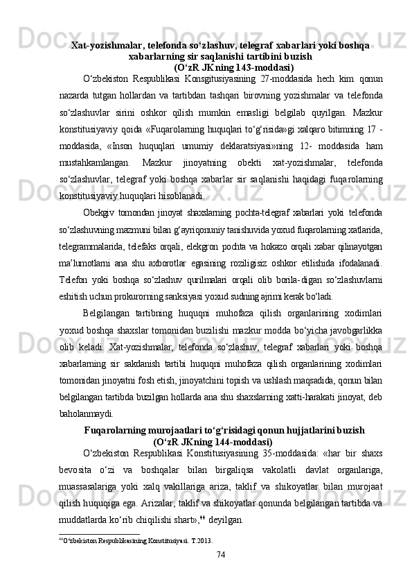 Xat-yozishmalar, telefonda sо‘zlashuv, telegraf  xabarlari yoki boshqa
xabarlarning sir saqlanishi tartibini buzish
 (О‘zR JKning 143-moddasi)
О‘zbekiston   Respublikasi   Konsgitusiyasining   27-moddasida   hech   kim   qonun
nazarda   tutgan   hollardan   va   tartibdan   tashqari   birovning   yozishm alar   va   telefonda
sо‘zlashuvlar   sirini   oshkor   qilish   mumkin   emas ligi   belgilab   quyilgan.   Mazkur
konstitusiyaviy   qoida   «Fuqarolar ning huquqlari tо‘g‘risida»gi xalqaro bitimning 17 -
moddasida,   «Inson   huquqlari   umumiy   deklaratsiyasi»ning   12-   moddasida   ham
mustahkam langan.   Mazkur   jinoyatning   obekti   xat-yozishmalar,   telefonda
sо‘zlashuv lar, telegraf  yoki boshqa  xabarlar  sir saqlanishi  haqidagi fuqa rolarning
konstitusiyaviy huquqlari hisoblanadi.
Obekgiv   tomondan   jinoyat   shaxslarning   pochta-telegraf   xabarlari   yoki   telefonda
sо‘zlashuvning mazmuni bilan g‘ayriqonuniy tanishuvida yoxud fuqarolarning xatlarida,
telegrammalarida, telefaks orqali, elekgron   pochta va hokazo orqali xabar qilinayotgan
ma’lumotlarni   ana   shu   axborot lar   egasining   roziligisiz   oshkor   etilishida   ifodalanadi.
Telefon   yoki   boshqa   sо‘zlashuv   qurilmalari   orqali   olib   borila- digan   sо‘zlashuvlarni
eshitish uchun prokurorning sanksiyasi yoxud  sudning ajrimi kerak bо‘ladi.
Belgilangan   tartibning   huquqni   muhofaza   qilish   organlarining   xodimlari
yoxud boshqa shaxslar  tomonidan buzilishi mazkur modda   bо‘yicha javobgarlikka
olib   keladi.   Xat-yozishmalar,   telefonda   sо‘zlashuv,   telegraf   xabarlari   yoki   boshqa
xabarlarning   sir   sakdanish   tartibi   huquqni   muhofaza   qilish   organla rining   xodimlari
tomonidan jinoyatni fosh etish, jinoyatchini topish  va ushlash maqsadida, qonun bilan
belgilangan tartibda buzilgan hollarda ana shu shaxslarning xatti-harakati jinoyat, deb
baholanmaydi. 
Fuqarolarning murojaatlari tо‘g‘risidagi qonun hujjatlarini buzish
(О‘zR JKning 144-moddasi)
О‘zbekiston   Respublikasi   Konstitusiyasining   35-moddasida:   «har   bir   shaxs
bevosita   о‘zi   va   boshqalar   bilan   birgaliqsa   vakolatli   davlat   organlariga,
muassasalariga   yoki   xalq   vakillariga   ariza,   tak lif   va   shikoyatlar   bilan   murojaat
qilish huquqiga ega. Arizalar,  taklif va shikoyatlar qonunda belgilangan tartibda va
muddatlarda  kо‘rib chiqilishi shart», 44
 deyilgan.
44
О‘zbekiston Respublikasining Konstitusiyasi. T.2013.
74 