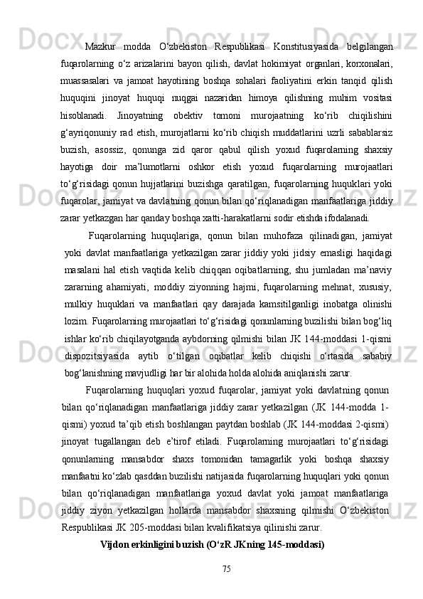 Mazkur   modda   О‘zbekiston   Respublikasi   Konstitusiyasida   belgi langan
fuqarolarning   о‘z   arizalarini   bayon   qilish,   davlat   hokimiyat   organlari,   korxonalari,
muassasalari   va   jamoat   hayotining   boshqa   so halari   faoliyatini   erkin   tanqid   qilish
huquqini   jinoyat   huquqi   nuqgai   nazaridan   himoya   qilishning   muhim   vositasi
hisoblanadi.   Jinoyatning   obektiv   tomoni   murojaatning   kо‘rib   chiqilishini
g‘ayriqonuniy rad  etish,  murojatlarni  kо‘rib chiqish  muddatlarini   uzrli   sabablarsiz
buzish,   asossiz,   qonunga   zid   qaror   qabul   qilish   yoxud   fuqarolarning   shaxsiy
hayotiga   doir   ma’lumotlarni   oshkor   etish   yoxud   fuqarolarning   murojaatlari
tо‘g‘risidagi  qonun hujjatlari ni   buzishga   qaratilgan,   fuqarolarning  huquklari   yoki
fuqarolar,  jamiyat va davlatning qonun bilan qо‘riqlanadigan manfaatlariga  jiddiy
zarar yetkazgan har qanday boshqa xatti-harakatlarni sodir  etishda ifodalanadi.
Fuqarolarning   huquqlariga,   qonun   bilan   muhofaza   qilinadi gan,   jamiyat
yoki   davlat   manfaatlariga   yetkazilgan   zarar   jiddiy   yoki   jidsiy   emasligi   haqidagi
masalani   hal   etish   vaqtida   kelib   chiq qan   oqibatlarning,   shu   jumladan   ma’naviy
zararning   ahamiyati,   moddiy   ziyonning   hajmi,   fuqarolarning   mehnat,   xususiy,
mulkiy   huquklari   va   manfaatlari   qay   darajada   kamsitilganligi   inobatga   olinishi
lozim.  Fuqarolarning murojaatlari tо‘g‘risidagi qonunlarning buzili shi bilan bog‘liq
ishlar kо‘rib chiqilayotganda aybdorning qilmishi   bilan JK 144-moddasi  1-qismi
dispozitsiyasida   aytib   о‘tilgan   oqibatlar   kelib   chiqishi   о‘rtasida   sababiy
bog‘lanishning mavjudli gi har bir alohida holda alohida aniqlanishi zarur.
Fuqarolarning   huquqlari   yoxud   fuqarolar,   jamiyat   yoki   davlat ning   qonun
bilan   qо‘riqlanadigan   manfaatlariga   jiddiy   zarar   yet kazilgan   (JK   144-modda   1-
qismi) yoxud ta’qib etish boshlangan  paytdan boshlab (JK 144-moddasi 2-qismi)
jinoyat   tugallangan   deb   e’tirof   etiladi.   Fuqarolarning   murojaatlari   tо‘g‘risidagi
qonunlarning   mansab dor   shaxs   tomonidan   tamagarlik   yoki   boshqa   shaxsiy
manfaatni kо‘zlab  qasddan buzilishi natijasida fuqarolarning huquqlari yoki qonun
bilan   qо‘riqlanadigan   manfaatlariga   yoxud   davlat   yoki   jamoat   manfaatlariga
jiddiy   ziyon   yetkazilgan   hollarda   mansabdor   shaxsning   qilmishi   О‘zbekiston
Respublikasi JK 205-moddasi bilan kvalifikatsiya qilinishi zarur. 
Vijdon erkinligini buzish  (О‘zR JKning 145-moddasi)
75 