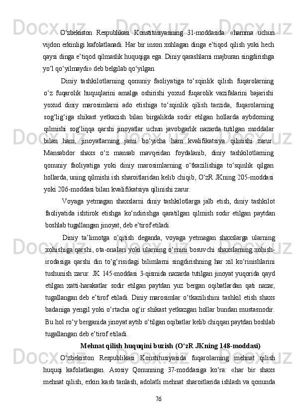 О‘zbekiston   Respublikasi   Konstitusiyasining   31-moddasida:   «hamma   uchun
vijdon erkinligi kafolatlanadi. Har bir inson xohlagan dinga   e’tiqod qilish yoki hech
qaysi dinga e’tiqod qilmaslik huquqiga ega.  Diniy qarashlarni majburan singdirishga
yо‘l qо‘yilmaydi» deb bel gilab qо‘yilgan.
Diniy   tashkilotlarning   qonuniy   faoliyatiga   tо‘sqinlik   qilish   fuqarolarning
о‘z   fuqarolik   huquqlarini   amalga   oshirishi   yoxud   fuqarolik   vazifalarini   bajarishi
yoxud   diniy   marosimlarni   ado   eti shiga   tо‘sqinlik   qilish   tarzida,   fuqarolarning
sog‘lig‘iga   shikast   yetkazish   bilan   birgalikda   sodir   etilgan   hollarda   aybdorning
qil mishi   sog‘liqqa   qarshi   jinoyatlar   uchun   javobgarlik   nazarda   tutilgan   moddalar
bilan   ham,   jinoyatlarning   jami   bо‘yicha   ham   kvalifikatsiya   qilinishi   zarur.
Mansabdor   shaxs   о‘z   mansab   mavqeidan   foydalanib,   diniy   tashki lotlarning
qonuniy   faoliyatiga   yoki   diniy   marosimlarning   о‘tkazi lishiga   tо‘sqinlik   qilgan
hollarda, uning qilmishi ish sharoitlari dan kelib chiqib, О‘zR JKning 205-moddasi
yoki 206-moddasi bilan kvalifikatsiya qilinishi zarur.
Voyaga   yetmagan   shaxslarni   diniy   tashkilotlarga   jalb   etish,   diniy   tashkilot
faoliyatida   ishtirok   etishga   kо‘ndirishga   qaratilgan   qil mish   sodir   etilgan   paytdan
boshlab tugallangan jinoyat, deb e’tirof etiladi.
Diniy   ta’limotga   о‘qitish   deganda,   voyaga   yetmagan   shaxslarga   ular ning
xohishiga qarshi, ota-onalari yoki ularning о‘rnini bosuvchi   shaxslarning xohish-
irodasiga   qarshi   din   tо‘g‘risidagi   bilimlarni   singdirishning   har   xil   kо‘rinishlarini
tushunish  zarur.   JK 145-moddasi 3-qismida nazarda tutilgan jinoyat yuqorida qayd
etilgan   xatti-harakatlar   sodir   etilgan   paytdan   yuz   bergan   oqibatlar dan   qati   nazar,
tugallangan deb e’tirof  etiladi. Diniy marosimlar   о‘tkazilishini   tashkil   etish   shaxs
badaniga yengil yoki о‘rtacha og‘ir   shikast yetkazgan hollar bundan mustasnodir.
Bu hol rо‘y berganida  jinoyat aytib о‘tilgan oqibatlar kelib chiqqan paytdan boshlab
tugal langan deb e’tirof etiladi.
Mehnat qilish huquqini buzish  (О‘zR JKning 148-moddasi)
О‘zbekiston   Respublikasi   Konstitusiyasida   fuqarolarning   meh nat   qilish
huquqi   kafolatlangan.   Asosiy   Qonunning   37-moddasiga   kо‘ra:   «har   bir   shaxs
mehnat qilish, erkin kasb tanlash, adolatli mehnat   sharoitlarida ishlash va qonunda
76 