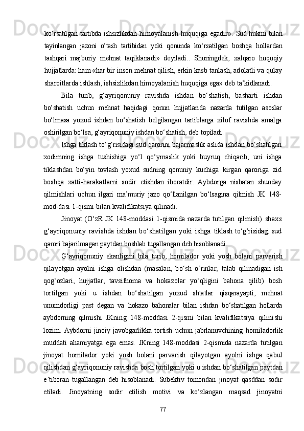 kо‘rsatilgan tartibda ishsizlikdan   himoyalanish  huquqiga  egadir » .   Sud hukmi bilan
tayinlangan   jazoni   о‘tash   tartibidan   yoki   qonunda   kо‘rsatilgan   boshqa   hollardan
tashqari   majburiy   mehnat   taqiklana di»   deyiladi..   Shuningdek,   xalqaro   huquqiy
hujjatlarda: ham «har  bir inson mehnat qilish, erkin kasb tanlash, adolatli va qulay
sharoitlarda ishlash, ishsizlikdan himoyalanish huquqiga ega» deb  ta’kidlanadi.
Bila   turib,   g‘ayriqonuniy   ravishda   ishdan   bо‘shatish,   basharti   ishdan
bо‘shatish   uchun   mehnat   haqidagi   qonun   hujjatlarida   nazarda   tutilgan   asoslar
bо‘lmasa   yoxud   ishdan   bо‘shatish   belgilangan   tartiblarga   xilof   ravishda   amalga
oshirilgan bо‘lsa, g‘ayriqonuniy ishdan  bо‘shatish, deb topiladi.
Ishga tiklash tо‘g‘risidagi sud qarorini bajarmaslik aslida ishd an bо‘shatilgan
xodimning   ishga   tushishiga   yо‘l   qо‘ymaslik   yoki   buy ruq   chiqarib,   uni   ishga
tiklashdan   bо‘yin   tovlash   yoxud   sudning   qonu niy   kuchiga   kirgan   qaroriga   zid
boshqa   xatti-harakatlarni   sodir   etishdan   iboratdir.   Aybdorga   nisbatan   shunday
qilmishlari   uchun   ilgari   ma’muriy   jazo   qо‘llanilgan   bо‘lsagina   qilmish   JK   148-
mod- dasi 1-qismi bilan kvalifikatsiya qilinadi.
Jinoyat   (О‘zR   JK   148-moddasi   1-qismida   nazarda   tutilgan   qil mish)   shaxs
g‘ayriqonuniy   ravishda   ishdan   bо‘shatilgan   yoki   ishga   tiklash tо‘g‘risidagi sud
qarori bajarilmagan paytdan boshlab tugallangan deb hisoblanadi.
G‘ayriqonuniy   ekanligini   bila   turib,   homilador   yoki   yosh   bolani   parvarish
qilayotgan   ayolni   ishga   olishdan   (masalan,   bо‘sh   о‘rinlar,   talab   qilinadigan   ish
qog‘ozlari,   hujjatlar,   tavsifnoma   va   hoka zolar   yо‘qligini   bahona   qilib)   bosh
tortilgan   yoki   u   ishdan   bо‘sha tilgan   yoxud   shtatlar   qisqarayapti,   mehnat
unumdorligi   past   degan   va   hokazo   bahonalar   bilan   ishdan   bо‘shatilgan   hollarda
aybdorning   qil mishi   JKning   148-moddasi   2-qismi   bilan   kvalifikatsiya   qilini shi
lozim.   Aybdorni   jinoiy   javobgarlikka   tortish   uchun   jabrlanuvchining   homiladorlik
muddati   ahamiyatga   ega   emas.   JKning   148-moddasi   2-qismida   nazarda   tutilgan
jinoyat   homilador   yoki   yosh   bolani   parvarish   qilayotgan   ayolni   ishga   qabul
qilishd an g‘ayriqonuniy ravishda bosh tortilgan yoki u ishdan bо‘shatilgan  paytdan
e’tiboran   tugallangan   deb   hisoblanadi.   Subektiv   tomondan   jinoyat   qasddan   sodir
etiladi.   Jinoyatning   sodir   etilish   motivi   va   kо‘zlangan   maqsad   jinoyatni
77 