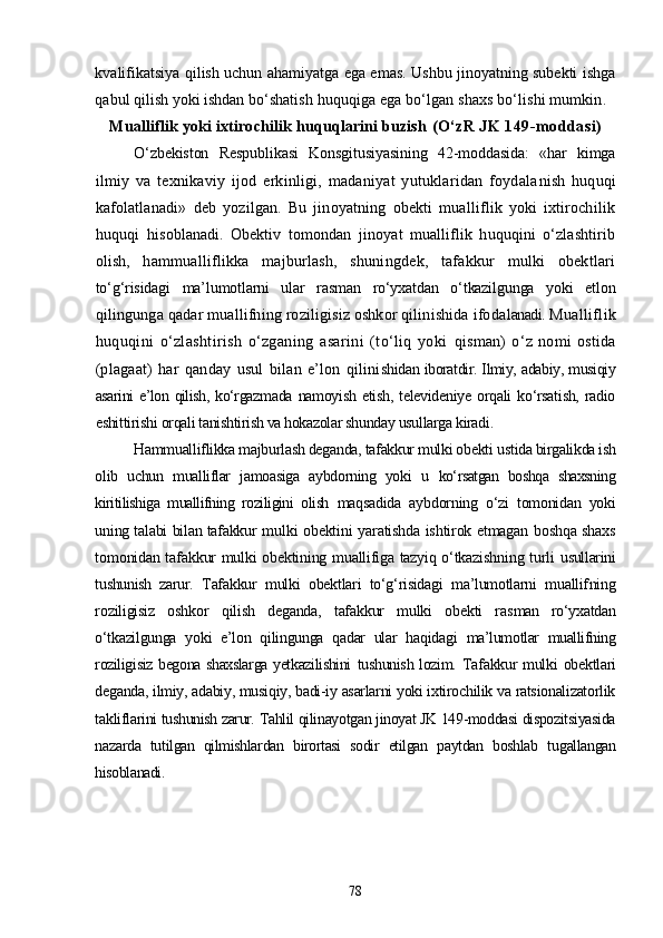 kvalifikatsiya qilish uchun ahamiyatga ega emas. Ushbu jinoyatning subekti ishga
qabul qilish yoki ishdan bо‘sha tish huquqiga ega bо‘lgan shaxs bо‘lishi mumkin.
Mualliflik yoki ixtirochilik huquqlarini buzish  (О‘zR JK 149-moddasi)
О‘zbekiston   Respublikasi   Konsgitusiyasining   42-moddasida:   «har   kimga
ilmiy   va   texnikaviy   ijod   erkinligi,   madaniyat   yutuklaridan   foydala nish   huquqi
kafolatlanadi»   deb   yozilgan.   Bu   jinoyatning   obekti   mualliflik   yoki   ixtirochilik
huquqi   hisob lanadi.   Obektiv   tomondan   jinoyat   mualliflik   huquqini   о‘zlashtirib
olish,   hammualliflikka   majburlash,   shuningdek,   tafakkur   mulki   obektlari
tо‘g‘risidagi   ma’lumotlarni   ular   rasman   rо‘yxatdan   о‘tkazilgunga   yoki   etlon
qilingunga qadar muallifning roziligisiz oshkor qilinishida ifoda lanadi.  Mualliflik
huquqini   о‘zlashtirish   о‘zganing   asarini   (tо‘liq   yoki   qisman)   о‘z   nomi   ostida
(plagaat)   har   qanday   usul   bilan   e’lon   qilini shidan iboratdir. Ilmiy, adabiy, musiqiy
asarini e’lon qilish, kо‘rgaz mada  namoyish  etish,  televideniye orqali  kо‘rsatish,  radio
eshittirishi  orqali tanishtirish va hokazolar shunday usullarga kiradi.
Hammualliflikka majburlash deganda, tafakkur mulki obekti us tida birgalikda ish
olib   uchun   mualliflar   jamoasiga   aybdorning   yoki   u   kо‘rsatgan   boshqa   shaxsning
kiritilishiga   muallifning   roziligini   olish   maqsadida   aybdorning   о‘zi   tomonidan   yoki
uning talabi bilan tafakkur   mulki obektini yaratishda ishtirok etmagan boshqa shaxs
tomonidan tafakkur mulki obektining muallifiga tazyiq о‘tkazishning turli   usullarini
tushunish   zarur.   Tafakkur   mulki   obektlari   tо‘g‘risidagi   ma’lumotlarni   muallif ning
roziligisiz   oshkor   qilish   deganda,   tafakkur   mulki   obekti   ras man   rо‘yxatdan
о‘tkazilgunga   yoki   e’lon   qilingunga   qadar   ular   haqidagi   ma’lumotlar   muallifning
roziligisiz begona shaxslarga yetkazilishini   tushunish lozim.   Tafakkur mulki  obektlari
deganda, ilmiy, adabiy, musiqiy, badi-iy asarlarni yoki ixtirochilik va ratsionalizatorlik
takliflarini tu shunish zarur.  Tahlil qilinayotgan jinoyat JK 149-moddasi dispozitsiyasida
nazar da   tutilgan   qilmishlardan   birortasi   sodir   etilgan   paytdan   boshlab   tu gallangan
hisoblanadi. 
78 