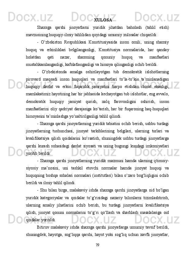 XULOSA
Shaxsga   qarshi   jinoyatlarni   yuridik   jihatdan   baholash   (tahlil   etish )
mavzusining huquqiy-ilmiy tahlilidan quyidagi umumiy xulosalar chiqarildi:
-   О‘zbekiston   Respublikasi   Konstitusiyasida   inson   omili,   uning   shaxsiy
huquq   va   erkinliklari   belgilanganligi,   Konstitusiya   normalarida,   har   qanday
holatdan   qati   nazar,   shaxsning   qonuniy   huquq   va   manfaatlari
mustahkamlanganligi, kafolatlanganligi va himoya qilinganligi ochib berildi.
-   О‘zbekistonda   amalga   oshirilayotgan   tub   demokratik   islohotlarning
pirovard   maqsadi   inson   huquqlari   va   manfaatlari   tо‘la-tо‘kis   ta’minlanadigan
huquqiy   davlat   va   erkin   fuqarolik   jamiyatini   barpo   etishdan   iborat   ekanligi,
mamlakatimiz hayotining har bir jabhasida kechayotgan tub islohotlar, eng avvalo,
demokratik   huquqiy   jamiyat   qurish,   xalq   farovonligini   oshirish,   inson
manfaatlarini   oliy   qadriyat   darajasiga   kо‘tarish,   har   bir   fuqaroning   haq-huquqlari
himoyasini ta’minlashga yо‘naltirilganligi tahlil qilindi.
- Shaxsga qarshi jinoyatlarning yuridik tabiatini ochib berish, ushbu turdagi
jinoyatlarning   tushunchasi,   jinoyat   tarkiblarining   belgilari,   ularning   turlari   va
kvalifikatsiya   qilish   qoidalarini   kо‘rsatish,   shuningdek   ushbu   turdagi   jinoyatlarga
qarshi   kurash   sohasidagi   davlat   siyosati   va   uning   bugungi   kundagi   imkoniyatlari
yoritib berildi.
-   Shaxsga   qarshi   jinoyatlarning   yuridik   mazmuni   hamda   ularning   ijtimoiy-
siyosiy   ma’nosini,   uni   tashkil   etuvchi   normalar   hamda   jinoyat   huquqi   va
huquqning boshqa sohalari  normalari (institutlari) bilan о‘zaro bog‘liqligini ochib
berildi va ilmiy tahlil qilindi.
-   Shu   bilan   birga,   malakaviy   ishda   shaxsga   qarshi   jinoyatlarga   oid   bо‘lgan
yuridik   kategoriyalar   va   qoidalar   tо‘g‘risidagi   nazariy   bilimlarni   tizimlashtirish,
ularning   amaliy   jihatlarini   ochib   berish,   bu   turdagi   jinoyatlarni   kvalifikatsiya
qilish,   jinoyat   qonuni   normalarini   tо‘g‘ri   qо‘llash   va   sharhlash   masalalariga   oid
qoidalar yoritildi.
Bitiruv   malakaviy   ishda   shaxsga   qarshi   jinoyatlarga   umumiy   tavsif   berildi,
shuningdek, hayotga, sog‘liqqa qarshi, hayot yoki sog‘liq uchun xavfli jinoyatlar,
79 