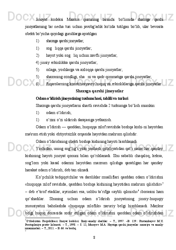 Jinoyat   kodeksi   Maxsus   qismining   birinchi   bо‘limida   shaxsga   qarshi
jinoyatlarning   bir   necha   turi   uchun   javobg‘arlik   kо‘zda   tutil gan   bо‘lib,   ular   bevosita
obekti bо‘yicha quyidagi guruhlarga ajra tilgan:
1) shaxsga qarshi jinoyatlar;
1) sog liqqa   qarshi   jinoyatlar; 
2) hayot yoki sog liq uchun xavfli jinoyatlar;	

4 )   jinsiy erkinlikka qarshi jinoyatlar;
5) oilaga, yoshlarga va axloqqa qarshi jinoyatlar;
5) shaxsning ozodligi, sha ni va qadr-qimmatiga qarshi jinoyat	
 lar;
6) fuqarolarning konstitusiyaviy huquq va erkinliklariga qar shi jinoyatlar.
Shaxsga qarshi jinoyatlar
Odam о‘ldirish jinoyatining tushunchasi, tahlili va turlari
Shaxsga qarshi jinoyatlarni shartli ravishda 2 turkumga bо‘lish  mumkin:
1) odam о‘ldirish;
1) о‘zini о‘zi uldirish darajasiga yetkazish.
Odam о‘ldirish — qasddan, huquqqa xilof ravishda boshqa kishi- ni hayotdan
ma\rum etish yoki ehtiyotsizlik orqasida hayotdan mahrum  qilishdir. 
Odam о‘ldirishning obekti boshqa kishining hayoti hisoblanadi.
Yoshidan, uning sog‘lig‘i yoki yashash qobiliyatidan qat’i nazar har qanday
kishining   hayoti   jinoyat   qonuni   bilan   qо‘riklanadi.   Shu   sa babli   chaqaloq,   keksa,
sog‘lom   yoki   kasal   odamni   hayotdan   maxrum   qilishga   qaratilgan   har   qanday
harakat odam о‘ldirish, deb tan oli nadi.
Kо‘pchilik tadqiqotchilar va darsliklar mualliflari qasddan odam о‘ldirishni
«huquqqa xilof ravishda, qasddan boshqa kishining hayotidan mahrum qilishdir» 5
– deb e’tirof etadilar, ayrimlari esa, ushbu ta’rifga «aybli qilmish» 6
  iborasini ham
qо‘shadilar.   Shuning   uchun   odam   о‘ldirish   jinoyatining   jinoiy-huquqiy
xususiyatini   baholashda   «huquqqa   xiloflik»   zaruriy   belgi   hisoblanadi.   Mazkur
belgi   huquq   doirasida   sodir   etilgan   odam   о‘ldirishni   qasddan   odam   о‘ldirishdan
5
О‘zbekiston   Respublikasi   Jinoyat   kodeksi:   Ilmiy-amaliy   sharhlar.   –   T.,   1997.   –B.   129.:   Rustambayev   M.X.
Prestupleniya   protiv   lichnosti.   –   T.,   1998.   –   S.   12;   Musayev   M.A.   Hayotga   qarshi   jinoyatlar:   nazariya   va   amaliy
muammolari. – T., 2011. – B. 66. va boshq.
6
8 