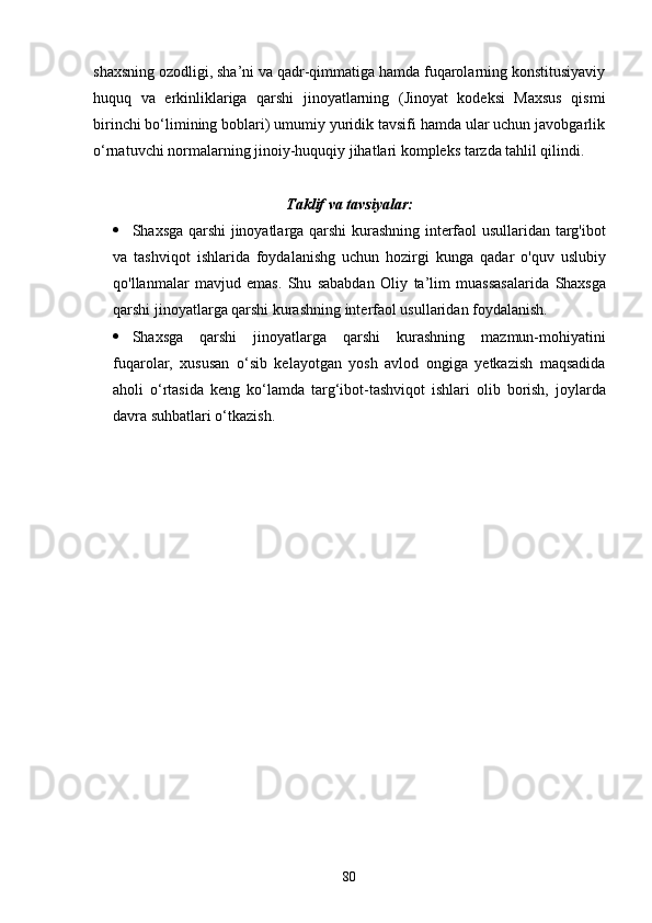shaxsning ozodligi, sha’ni va qadr-qimmatiga hamda fuqarolarning konstitusiyaviy
huquq   va   erkinliklariga   qarshi   jinoyatlarning   (Jinoyat   kodeksi   Maxsus   qismi
birinchi bо‘limining boblari) umumiy yuridik tavsifi hamda ular uchun javobgarlik
о‘rnatuvchi normalarning jinoiy-huquqiy jihatlari kompleks tarzda tahlil qilindi.
 
Taklif va tavsiyalar:
 Shaxsga qarshi jinoyatlarga qarshi kurashning interfaol usullaridan targ'ibot
va   tashviqot   ishlarida   foydalanishg   uchun   hozirgi   kunga   qadar   o'quv   uslubiy
qo'llanmalar   mavjud   emas.   Shu   sababdan   Oliy   ta’lim   muassasalarida   Shaxsga
qarshi jinoyatlarga qarshi kurashning interfaol usullaridan  foydalanish.
 Shaxsga   qarshi   jinoyatlarga   qarshi   kurashning   mazmun-mohiyatini
fuqarolar,   xususan   о‘sib   kelayotgan   yosh   avlod   ongiga   yetkazish   maqsadida
aholi   о‘rtasida   keng   kо‘lamda   targ‘ibot-tashviqot   ishlari   olib   borish,   joylarda
davra suhbatlari о‘tkazish.
80 