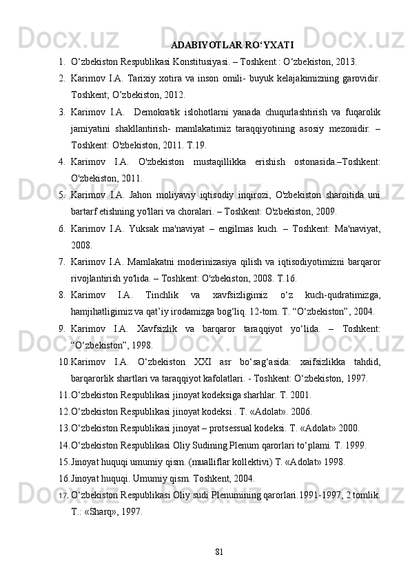 ADABIYOTLAR RО‘YXATI
1. O‘zbekiston Respublikasi Konstitusiyasi. – Toshkent.: O‘zbekiston, 2013.
2. Karimov   I.A.   Tarixiy   xotira   va   inson   omili-   buyuk   kelajakimizning   garovidir.
Toshkent; O’zbekiston, 2012. 
3. Karimov   I.A.     Demokratik   islohotlarni   yanada   chuqurlashtirish   va   fuqarolik
jamiyatini   shakllantirish-   mamlakatimiz   taraqqiyotining   asosiy   mezonidir.   –
Toshkent: O'zbekiston, 2011. T.19.  
4. Karimov   I.A.   O'zbekiston   mustaqillikka   erishish   ostonasida.–Toshkent:
O'zbekiston, 2011. 
5. Karimov   I.A.   Jahon   moliyaviy   iqtisodiy   inqirozi,   O'zbekiston   sharoitida   uni
bartarf etishning yo'llari va choralari. – Toshkent: O'zbekiston, 2009.
6. Karimov   I.A.   Yuksak   ma'naviyat   –   engilmas   kuch.   –   Toshkent:   Ma'naviyat,
2008. 
7. Karimov   I.A.   Mamlakatni   moderinizasiya   qilish   va   iqtisodiyotimizni   barqaror
rivojlantirish yo'lida. – Toshkent: O'zbekiston, 2008. T.16.  
8. Karimov   I.A.   Tinchlik   va   xavfsizligimiz   o‘z   kuch-qudratimizga,
hamjihatligimiz va qat’iy irodamizga bog‘liq. 12-tom. T. “O‘zbekiston”, 2004.
9. Karimov   I.A.   Xavfsizlik   va   barqaror   taraqqiyot   yo‘lida.   –   Toshkent:
“O‘zbekiston”, 1998. 
10. Karimov   I.A.   O‘zbekiston   XXI   asr   bo‘sag‘asida:   xaifsizlikka   tahdid,
barqarorlik shartlari va taraqqiyot kafolatlari. - Toshkent: O‘zbekiston, 1997.
11. О‘zbekiston Respublikasi jinoyat kodeksiga sharhlar. T. 2001.
12. О‘zbekiston Respublikasi jinoyat kodeksi . T. «Adolat». 2006.
13. О‘zbekiston Respublikasi jinoyat – protsessual kodeksi. T. «Adolat» 2000.
14. О‘zbekiston Respublikasi Oliy Sudining Plenum qarorlari tо‘plami. T. 1999.
15. Jinoyat huquqi umumiy qism. (mualliflar kollektivi) T. «Adolat» 1998.  
16. Jinoyat huquqi. Umumiy qism. Toshkent, 2004.
17. О‘zbekiston Respublikasi Oliy sudi Plenumining qarorlari.1991-1997, 2 tomlik.
T.: «Sharq», 1997.
81 