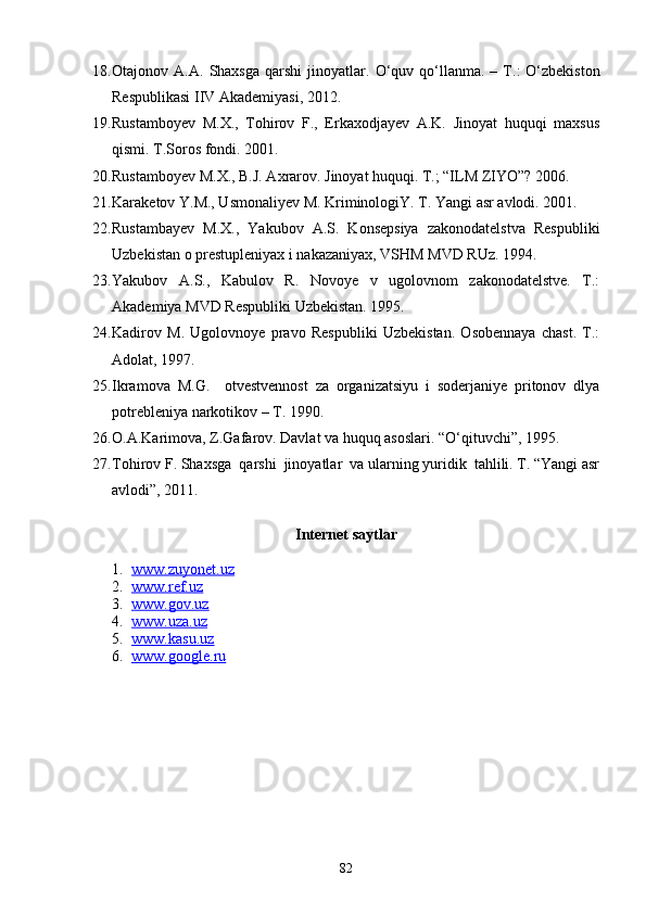 18. Otajonov  A.A.   Shaxsga  qarshi   jinoyatlar.   О‘quv  qо‘llanma.  –  T.:   О‘zbekiston
Respublikasi IIV Akademiyasi, 2012.
19. Rustamboyev   M.X.,   Tohirov   F.,   Erkaxodjayev   A.K.   Jinoyat   huquqi   maxsus
qismi. T.Soros fondi. 2001.
20. Rustamboyev M.X., B.J. Axrarov. Jinoyat huquqi. T.; “ILM ZIYO”? 2006.
21. Karaketov Y.M., Usmonaliyev M. KriminologiY. T. Yangi asr avlodi. 2001.
22. Rustambayev   M.X.,   Yakubov   A.S.   Konsepsiya   zakonodatelstva   Respubliki
Uzbekistan o prestupleniyax i nakazaniyax, VSHM MVD RUz. 1994.
23. Yakubov   A.S.,   Kabulov   R.   Novoye   v   ugolovnom   zakonodatelstve.   T.:
Akademiya MVD Respubliki Uzbekistan. 1995.
24. Kadirov   M.   Ugolovnoye   pravo   Respubliki   Uzbekistan.   Osobennaya   chast.   T.:
Adolat, 1997.
25. Ikramova   M.G.     otvestvennost   za   organizatsiyu   i   soderjaniye   pritonov   dlya
potrebleniya narkotikov – T. 1990. 
26. O.A.Karimova, Z.Gafarov. Davlat va huquq asoslari. “О‘qituvchi”, 1995.
27. Tohirov F. Shaxsga  qarshi  jinoyatlar  va ularning yuridik  tahlili. T. “Yangi asr
avlodi”, 2011.
Internet saytlar
1. www.zuyonet.uz     
2. www.ref.uz      
3. www.gov.uz      
4. www.uza.uz     
5. www.kasu.    uz       
6. www.google.ru   
82 