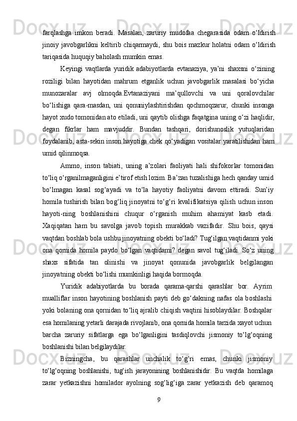 farqlashga   imkon   beradi.   Masalan,   zaruriy   mudofaa   chegarasida   odam   о‘ldirish
jinoiy javobgarlikni  keltirib chiqarmaydi, shu  bois mazkur  holatni  odam  о‘ldirish
tariqasida huquqiy baholash mumkin emas.
Keyingi   vaqtlarda   yuridik   adabiyotlarda   evtanaziya,   ya’ni   shaxsni   о‘zining
roziligi   bilan   hayotidan   mahrum   etganlik   uchun   javobgar lik   masalasi   bо‘yicha
munozaralar   avj   olmoqda. Evtanaziyani   ma’qullovchi   va   uni   qoralovchilar
bо‘lishiga   qara- masdan,   uni   qonuniylashtirishdan   qochmoqzarur,   chunki   insonga
hayot  xudo tomonidan ato etiladi, uni qaytib olishga faqatgina uning  о‘zi haqlidir,
degan   fikrlar   ham   mavjuddir.   Bundan   tashqari,   dorishunoslik   yutuqlaridan
foydalanib, asta- sekin inson hayotiga chek qо‘yadigan vositalar yaratilishidan ham
umid qilinmoqsa.
Ammo,   inson   tabiati,   uning   a’zolari   faoliyati   hali   shifokor lar   tomonidan
tо‘liq о‘rganilmaganligini e’tirof etish lozim. Ba’ zan tuzalishiga hech qanday umid
bо‘lmagan   kasal   sog‘ayadi   va   tо‘la   hayotiy   faoliyatni   davom   ettiradi.   Sun’iy
homila tushirish bilan   bog‘liq jinoyatni tо‘g‘ri kvalifikatsiya qilish uchun inson
hayoti- ning   boshlanishini   chuqur   о‘rganish   muhim   ahamiyat   kasb   etadi.
Xaqiqatan   ham   bu   savolga   javob   topish   murakkab   vazifadir.   Shu   bois,   qaysi
vaqtdan boshlab bola ushbu jinoyatning obekti  bо‘ladi? Tug‘ilgan vaqtidanmi yoki
ona   qornida   homila   paydo   bо‘lgan   vaqtidami?   degan   savol   tug‘iladi.   Sо‘z   uning
shaxs   sifatida   tan   oli nishi   va   jinoyat   qonunida   javobgarlik   belgilangan
jinoyatning  obekti bо‘lishi mumkinligi haqida bormoqda.
Yuridik   adabiyotlarda   bu   borada   qarama-qarshi   qarashlar   bor.   Ay rim
mualliflar inson hayotining boshlanish payti deb gо‘dakning   nafas ola boshlashi
yoki bolaning ona qornidan tо‘liq ajralib chi qish vaqtini hisoblaydilar.  Boshqalar
esa homilaning yetarli darajada rivojlanib, ona qornida homila tarzida xayot uchun
barcha   zaruriy   sifatlarga   ega   bо‘lganligini   tasdiqlovchi   jismoniy   tо‘lg‘oqning
boshlanishi bilan belgi laydilar.
Bizningcha,   bu   qarashlar   unchalik   tо‘g‘ri   emas,   chunki   jismoniy
tо‘lg‘oqning   boshlanishi,   tug‘ish   jarayonining   boshlanishidir.   Bu   vaqtda   homilaga
zarar   yetkazishni   homilador   ayolning   sog‘lig‘iga   zarar   yetka zish   deb   qaramoq
9 