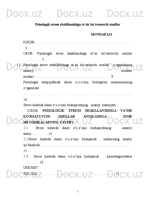 P sixologik stress shakllanishiga ta’sir ko‘rsatuvchi omillar
                                                         MUNDARIJA
KIRISH..................................................................................................................
..3
I-BОB.   Psixologik   stress   shakllanishiga   ta’sir   ko‘rsatuvchi   omillar
……..............5
1.1. Psixologik   stress   shakllanishiga   ta’sir   ko‘rsatuvchi   omillar     o‘rganishning
nazariy   asoslari
аsоslаri...........................................................................................8
P sixologik   tadqiqodlarda   s haxs   o ‘ z-o ‘ zini   boshqarish   muammosi ning
o ‘ rganilishi
………………………………………………………………...............................
10
Stress holatida shaxs o ‘ z-o ‘ zini boshqarishning     аmаliy  аhаmiyаti....
  II-BОB.   PSIXOLOGIK   STRESS   SHAKLLANISHIGA   TA’SIR
KO‘RSATUVCHI   OMILLAR   ANIQLASHGA     DOIR
ME T ODIKALARNING TAVSIFI   
2.1.     Stress   holatida   shaxs   o ‘ z-o ‘ zini   boshqarishning       nazariy
tahlili ....................14
2.2. Stress   holatida   shaxs   o ‘ z-o ‘ zini   boshqarish     usullarining   amaliy
qo‘llanilishi ............................................................................................................
15
2.3.     Stress   holatida   shaxs   o ‘ z-o ‘ zini   boshqarish       psixodiagnostikasi
……...........18
UMUMIY
XULOSA............................................................................................22
1