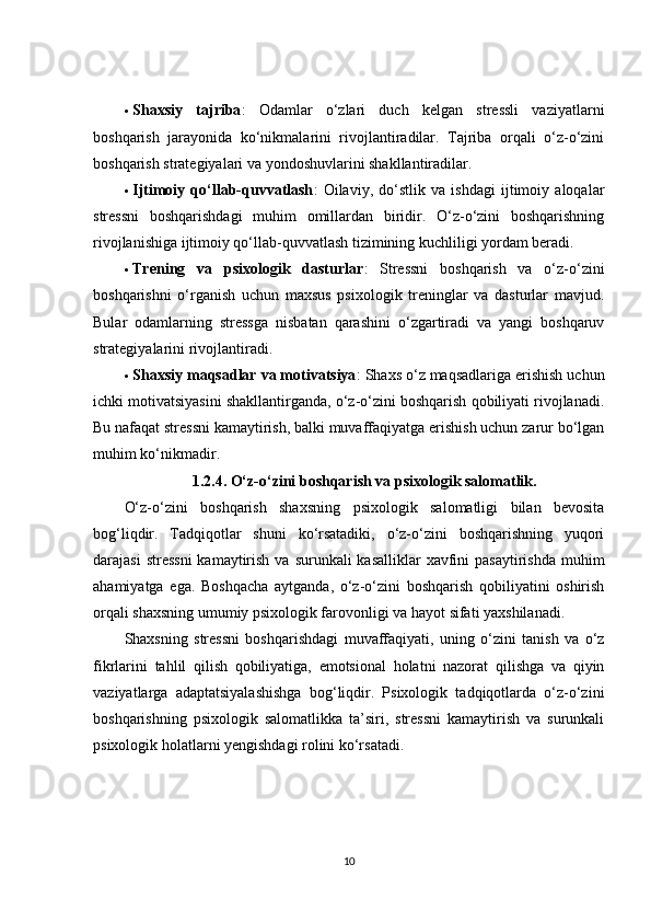  Shaxsiy   tajriba :   Odamlar   o‘zlari   duch   kelgan   stressli   vaziyatlarni
boshqarish   jarayonida   ko‘nikmalarini   rivojlantiradilar.   Tajriba   orqali   o‘z-o‘zini
boshqarish strategiyalari va yondoshuvlarini shakllantiradilar.
 Ijtimoiy   qo‘llab-quvvatlash :   Oilaviy,   do‘stlik   va   ishdagi   ijtimoiy   aloqalar
stressni   boshqarishdagi   muhim   omillardan   biridir.   O‘z-o‘zini   boshqarishning
rivojlanishiga ijtimoiy qo‘llab-quvvatlash tizimining kuchliligi yordam beradi.
 Trening   va   psixologik   dasturlar :   Stressni   boshqarish   va   o‘z-o‘zini
boshqarishni   o‘rganish   uchun   maxsus   psixologik   treninglar   va   dasturlar   mavjud.
Bular   odamlarning   stressga   nisbatan   qarashini   o‘zgartiradi   va   yangi   boshqaruv
strategiyalarini rivojlantiradi.
 Shaxsiy maqsadlar va motivatsiya : Shaxs o‘z maqsadlariga erishish uchun
ichki motivatsiyasini shakllantirganda, o‘z-o‘zini boshqarish qobiliyati rivojlanadi.
Bu nafaqat stressni kamaytirish, balki muvaffaqiyatga erishish uchun zarur bo‘lgan
muhim ko‘nikmadir.
1.2.4.  O‘z-o‘zini boshqarish va psixologik salomatlik.
O‘z-o‘zini   boshqarish   shaxsning   psixologik   salomatligi   bilan   bevosita
bog‘liqdir.   Tadqiqotlar   shuni   ko‘rsatadiki,   o‘z-o‘zini   boshqarishning   yuqori
darajasi  stressni  kamaytirish va  surunkali  kasalliklar  xavfini  pasaytirishda  muhim
ahamiyatga   ega.   Boshqacha   aytganda,   o‘z-o‘zini   boshqarish   qobiliyatini   oshirish
orqali shaxsning umumiy psixologik farovonligi va hayot sifati yaxshilanadi.
Shaxsning   stressni   boshqarishdagi   muvaffaqiyati,   uning   o‘zini   tanish   va   o‘z
fikrlarini   tahlil   qilish   qobiliyatiga,   emotsional   holatni   nazorat   qilishga   va   qiyin
vaziyatlarga   adaptatsiyalashishga   bog‘liqdir.   Psixologik   tadqiqotlarda   o‘z-o‘zini
boshqarishning   psixologik   salomatlikka   ta’siri,   stressni   kamaytirish   va   surunkali
psixologik holatlarni yengishdagi rolini ko‘rsatadi.
10