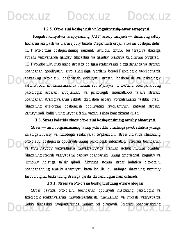 1.2.5.  O‘z-o‘zini boshqarish va kognitiv xulq-atvor terapiyasi.
Kognitiv xulq-atvor terapiyasining (CBT) asosiy maqsadi — shaxsning salbiy
fikrlarini aniqlash va ularni ijobiy tarzda o‘zgartirish orqali stressni boshqarishdir.
CBT   o‘z-o‘zini   boshqarishning   samarali   usulidir,   chunki   bu   terapiya   shaxsga
stressli   vaziyatlarda   qanday   fikrlashni   va   qanday   reaksiya   bildirishni   o‘rgatadi.
CBT yondoshuvi shaxsning stressga bo‘lgan reaksiyasini o‘zgartirishga va stressni
boshqarish   qobiliyatini   rivojlantirishga   yordam   beradi.Psixologik   tadqiqotlarda
shaxsning   o‘z-o‘zini   boshqarish   qobiliyati   stressni   boshqarish   va   psixologik
salomatlikni   mustahkamlashda   muhim   rol   o‘ynaydi.   O‘z-o‘zini   boshqarishning
psixologik   asoslari,   rivojlanishi   va   psixologik   salomatlikka   ta’siri   stressni
boshqarish   strategiyalarini   ishlab   chiqishda   asosiy   yo‘nalishlarni   tashkil   etadi.
Shaxsning   o‘z-o‘zini   boshqarish   qobiliyatini   rivojlantirish,   nafaqat   stressni
kamaytiradi, balki uning hayot sifatini yaxshilashga ham xizmat qiladi.
1.3. Stress holatida shaxs o‘z-o‘zini boshqarishning amaliy ahamiyati.
Stress — inson organizmining tashqi yoki ichki omillarga javob sifatida yuzaga
keladigan   hissiy   va   fiziologik   reaksiyalar   to‘plamidir.   Stress   holatida   shaxsning
o‘z-o‘zini   boshqarish   qobiliyati   uning   psixologik   salomatligi,   stressni   boshqarish
va   turli   hayotiy   vaziyatlarda   muvaffaqiyatga   erishish   uchun   muhim   omildir.
Shaxsning stressli  vaziyatlarni  qanday boshqarishi,  uning emotsional, kognitiv va
jismoniy   holatiga   ta’sir   qiladi.   Shuning   uchun   stress   holatida   o‘z-o‘zini
boshqarishning   amaliy   ahamiyati   katta   bo‘lib,   bu   nafaqat   shaxsning   umumiy
farovonligini, balki uning stressga qarshi chidamliligini ham oshiradi.
1.3.1.  Stress va o‘z-o‘zini boshqarishning o‘zaro aloqasi.
Stress   paytida   o‘z-o‘zini   boshqarish   qobiliyati   shaxsning   psixologik   va
fiziologik   reaktsiyalarini   muvofiqlashtirish,   tinchlanish   va   stressli   vaziyatlarda
ijobiy   fikrlashni   rivojlantirishda   muhim   rol   o‘ynaydi.   Stressni   boshqarishning
11