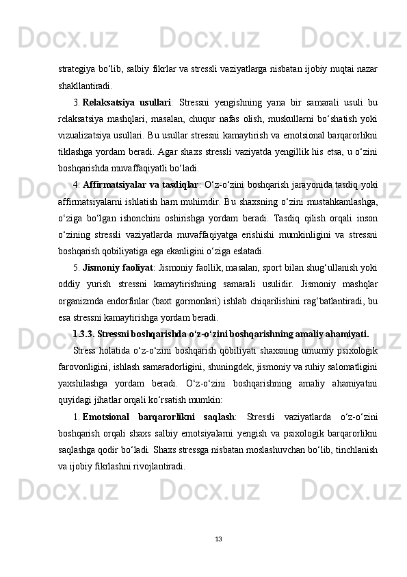 strategiya bo‘lib, salbiy fikrlar va stressli vaziyatlarga nisbatan ijobiy nuqtai nazar
shakllantiradi.
3. Relaksatsiya   usullari :   Stressni   yengishning   yana   bir   samarali   usuli   bu
relaksatsiya   mashqlari,   masalan,   chuqur   nafas   olish,   muskullarni   bo‘shatish   yoki
vizualizatsiya usullari. Bu usullar stressni kamaytirish va emotsional barqarorlikni
tiklashga yordam  beradi. Agar shaxs stressli  vaziyatda yengillik his etsa, u o‘zini
boshqarishda muvaffaqiyatli bo‘ladi.
4. Affirmatsiyalar va tasdiqlar : O‘z-o‘zini boshqarish jarayonida tasdiq yoki
affirmatsiyalarni   ishlatish   ham   muhimdir.   Bu   shaxsning   o‘zini   mustahkamlashga,
o‘ziga   bo‘lgan   ishonchini   oshirishga   yordam   beradi.   Tasdiq   qilish   orqali   inson
o‘zining   stressli   vaziyatlarda   muvaffaqiyatga   erishishi   mumkinligini   va   stressni
boshqarish qobiliyatiga ega ekanligini o‘ziga eslatadi.
5. Jismoniy faoliyat : Jismoniy faollik, masalan, sport bilan shug‘ullanish yoki
oddiy   yurish   stressni   kamaytirishning   samarali   usulidir.   Jismoniy   mashqlar
organizmda endorfinlar (baxt gormonlari) ishlab chiqarilishini rag‘batlantiradi, bu
esa stressni kamaytirishga yordam beradi.
1.3.3.  Stressni boshqarishda o‘z-o‘zini boshqarishning amaliy ahamiyati.
Stress   holatida   o‘z-o‘zini   boshqarish   qobiliyati   shaxsning   umumiy   psixologik
farovonligini, ishlash samaradorligini, shuningdek, jismoniy va ruhiy salomatligini
yaxshilashga   yordam   beradi.   O‘z-o‘zini   boshqarishning   amaliy   ahamiyatini
quyidagi jihatlar orqali ko‘rsatish mumkin:
1. Emotsional   barqarorlikni   saqlash :   Stressli   vaziyatlarda   o‘z-o‘zini
boshqarish   orqali   shaxs   salbiy   emotsiyalarni   yengish   va   psixologik   barqarorlikni
saqlashga qodir bo‘ladi. Shaxs stressga nisbatan moslashuvchan bo‘lib, tinchlanish
va ijobiy fikrlashni rivojlantiradi.
13