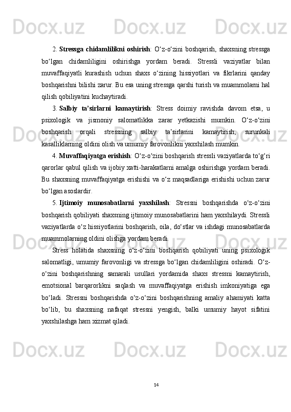 2. Stressga  chidamlilikni oshirish : O‘z-o‘zini boshqarish, shaxsning stressga
bo‘lgan   chidamliligini   oshirishga   yordam   beradi.   Stressli   vaziyatlar   bilan
muvaffaqiyatli   kurashish   uchun   shaxs   o‘zining   hissiyotlari   va   fikrlarini   qanday
boshqarishni bilishi zarur. Bu esa uning stressga qarshi turish va muammolarni hal
qilish qobiliyatini kuchaytiradi.
3. Salbiy   ta’sirlarni   kamaytirish :   Stress   doimiy   ravishda   davom   etsa,   u
psixologik   va   jismoniy   salomatlikka   zarar   yetkazishi   mumkin.   O‘z-o‘zini
boshqarish   orqali   stressning   salbiy   ta’sirlarini   kamaytirish,   surunkali
kasalliklarning oldini olish va umumiy farovonlikni yaxshilash mumkin.
4. Muvaffaqiyatga erishish : O‘z-o‘zini boshqarish stressli vaziyatlarda to‘g‘ri
qarorlar qabul qilish va ijobiy xatti-harakatlarni amalga oshirishga yordam beradi.
Bu shaxsning muvaffaqiyatga erishishi  va o‘z maqsadlariga erishishi  uchun zarur
bo‘lgan asoslardir.
5. Ijtimoiy   munosabatlarni   yaxshilash :   Stressni   boshqarishda   o‘z-o‘zini
boshqarish qobiliyati shaxsning ijtimoiy munosabatlarini ham yaxshilaydi. Stressli
vaziyatlarda o‘z hissiyotlarini boshqarish, oila, do‘stlar va ishdagi munosabatlarda
muammolarning oldini olishga yordam beradi.
Stress   holatida   shaxsning   o‘z-o‘zini   boshqarish   qobiliyati   uning   psixologik
salomatligi,  umumiy  farovonligi   va  stressga  bo‘lgan  chidamliligini   oshiradi.  O‘z-
o‘zini   boshqarishning   samarali   usullari   yordamida   shaxs   stressni   kamaytirish,
emotsional   barqarorlikni   saqlash   va   muvaffaqiyatga   erishish   imkoniyatiga   ega
bo‘ladi.   Stressni   boshqarishda   o‘z-o‘zini   boshqarishning   amaliy   ahamiyati   katta
bo‘lib,   bu   shaxsning   nafaqat   stressni   yengish,   balki   umumiy   hayot   sifatini
yaxshilashga ham xizmat qiladi.
14