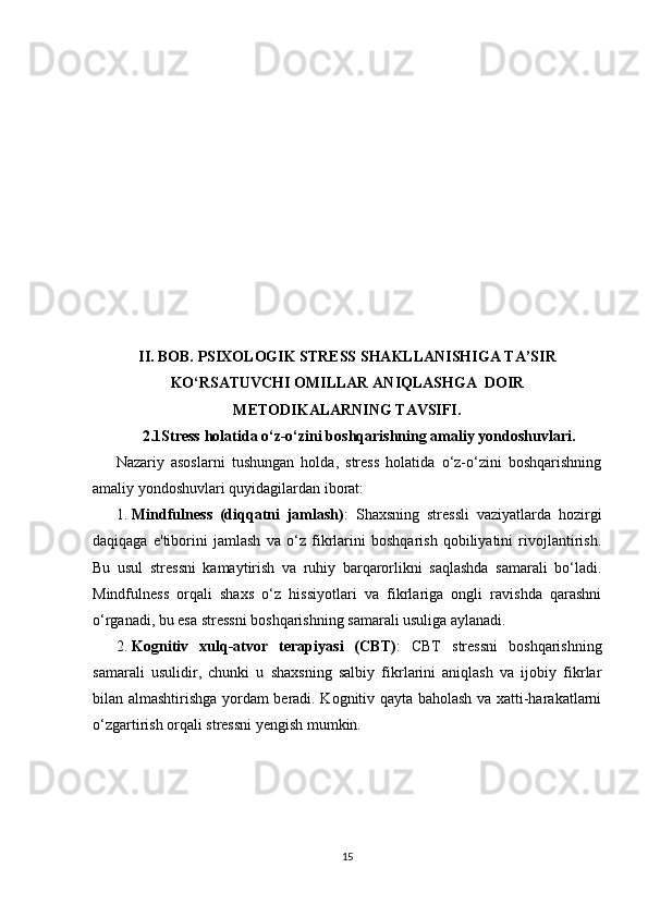 II. BOB.  PSIXOLOGIK STRESS SHAKLLANISHIGA TA’SIR
KO‘RSATUVCHI OMILLAR  ANIQLASHGA    DOIR
ME T ODIKALARNING TAVSIFI .
2.1Stress holatida o‘z-o‘zini boshqarishning amaliy yondoshuvlari.
Nazariy   asoslarni   tushungan   holda,   stress   holatida   o‘z-o‘zini   boshqarishning
amaliy yondoshuvlari quyidagilardan iborat:
1. Mindfulness   (diqqatni   jamlash) :   Shaxsning   stressli   vaziyatlarda   hozirgi
daqiqaga   e'tiborini   jamlash   va   o‘z   fikrlarini   boshqarish   qobiliyatini   rivojlantirish.
Bu   usul   stressni   kamaytirish   va   ruhiy   barqarorlikni   saqlashda   samarali   bo‘ladi.
Mindfulness   orqali   shaxs   o‘z   hissiyotlari   va   fikrlariga   ongli   ravishda   qarashni
o‘rganadi, bu esa stressni boshqarishning samarali usuliga aylanadi.
2. Kognitiv   xulq-atvor   terapiyasi   (CBT) :   CBT   stressni   boshqarishning
samarali   usulidir,   chunki   u   shaxsning   salbiy   fikrlarini   aniqlash   va   ijobiy   fikrlar
bilan almashtirishga yordam beradi. Kognitiv qayta baholash va xatti-harakatlarni
o‘zgartirish orqali stressni yengish mumkin.
15