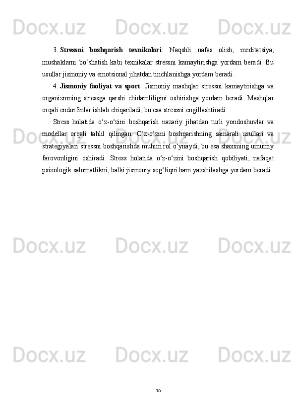 3. Stressni   boshqarish   texnikalari :   Naqshli   nafas   olish,   meditatsiya,
mushaklarni   bo‘shatish   kabi   texnikalar   stressni   kamaytirishga   yordam   beradi.   Bu
usullar jismoniy va emotsional jihatdan tinchlanishga yordam beradi.
4. Jismoniy   faoliyat   va   sport :   Jismoniy   mashqlar   stressni   kamaytirishga   va
organizmning   stressga   qarshi   chidamliligini   oshirishga   yordam   beradi.   Mashqlar
orqali endorfinlar ishlab chiqariladi, bu esa stressni engillashtiradi.
Stress   holatida   o‘z-o‘zini   boshqarish   nazariy   jihatdan   turli   yondoshuvlar   va
modellar   orqali   tahlil   qilingan.   O‘z-o‘zini   boshqarishning   samarali   usullari   va
strategiyalari stressni boshqarishda muhim rol o‘ynaydi, bu esa shaxsning umumiy
farovonligini   oshiradi.   Stress   holatida   o‘z-o‘zini   boshqarish   qobiliyati,   nafaqat
psixologik salomatlikni, balki jismoniy sog‘liqni ham yaxshilashga yordam beradi.
16