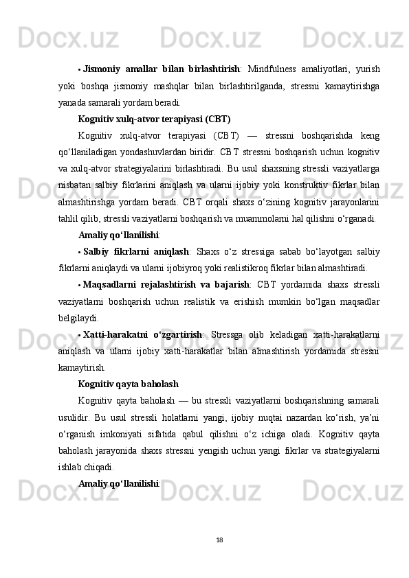  Jismoniy   amallar   bilan   birlashtirish :   Mindfulness   amaliyotlari,   yurish
yoki   boshqa   jismoniy   mashqlar   bilan   birlashtirilganda,   stressni   kamaytirishga
yanada samarali yordam beradi.
Kognitiv xulq-atvor terapiyasi (CBT)
Kognitiv   xulq-atvor   terapiyasi   (CBT)   —   stressni   boshqarishda   keng
qo‘llaniladigan   yondashuvlardan   biridir.   CBT   stressni   boshqarish   uchun   kognitiv
va xulq-atvor strategiyalarini birlashtiradi. Bu usul  shaxsning stressli  vaziyatlarga
nisbatan   salbiy   fikrlarini   aniqlash   va   ularni   ijobiy   yoki   konstruktiv   fikrlar   bilan
almashtirishga   yordam   beradi.   CBT   orqali   shaxs   o‘zining   kognitiv   jarayonlarini
tahlil qilib, stressli vaziyatlarni boshqarish va muammolarni hal qilishni o‘rganadi.
Amaliy qo‘llanilishi :
 Salbiy   fikrlarni   aniqlash :   Shaxs   o‘z   stressiga   sabab   bo‘layotgan   salbiy
fikrlarni aniqlaydi va ularni ijobiyroq yoki realistikroq fikrlar bilan almashtiradi.
 Maqsadlarni   rejalashtirish   va   bajarish :   CBT   yordamida   shaxs   stressli
vaziyatlarni   boshqarish   uchun   realistik   va   erishish   mumkin   bo‘lgan   maqsadlar
belgilaydi.
 Xatti-harakatni   o‘zgartirish :   Stressga   olib   keladigan   xatti-harakatlarni
aniqlash   va   ularni   ijobiy   xatti-harakatlar   bilan   almashtirish   yordamida   stressni
kamaytirish.
Kognitiv qayta baholash
Kognitiv   qayta   baholash   —   bu   stressli   vaziyatlarni   boshqarishning   samarali
usulidir.   Bu   usul   stressli   holatlarni   yangi,   ijobiy   nuqtai   nazardan   ko‘rish,   ya’ni
o‘rganish   imkoniyati   sifatida   qabul   qilishni   o‘z   ichiga   oladi.   Kognitiv   qayta
baholash   jarayonida   shaxs   stressni   yengish   uchun   yangi   fikrlar   va   strategiyalarni
ishlab chiqadi.
Amaliy qo‘llanilishi :
18