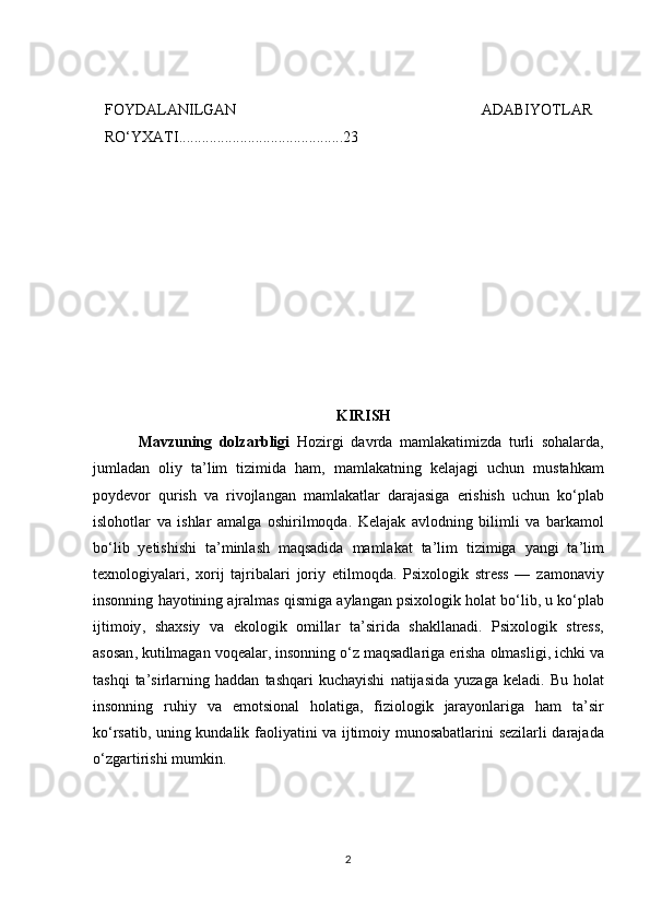FОYDАLАNILGАN   АDАBIYОTLАR
RО‘YXАTI...........................................23
KIRISH
    Mavzuning   dolzarbligi   Hozirgi   davrda   mamlakatimizda   turli   sohalarda ,
jumladan   oliy   ta ’ lim   tizimida   ham ,   mamlakatning   kelajagi   uchun   mustahkam
poydevor   qurish   va   rivojlangan   mamlakatlar   darajasiga   erishish   uchun   ko ‘ plab
islohotlar   va   ishlar   amalga   oshirilmoqda .   Kelajak   avlodning   bilimli   va   barkamol
bo ‘ lib   yetishishi   ta ’ minlash   maqsadida   mamlakat   ta ’ lim   tizimiga   yangi   ta ’ lim
texnologiyalari ,   xorij   tajribalari   joriy   etilmoqda .   Psixologik   stress   —   zamonaviy
insonning   hayotining   ajralmas   qismiga   aylangan   psixologik   holat   bo ‘ lib ,  u   ko ‘ plab
ijtimoiy ,   shaxsiy   va   ekologik   omillar   ta ’ sirida   shakllanadi .   Psixologik   stress ,
asosan ,  kutilmagan   voqealar ,  insonning   o ‘ z   maqsadlariga   erisha   olmasligi ,  ichki   va
tashqi   ta ’ sirlarning   haddan   tashqari   kuchayishi   natijasida   yuzaga   keladi .   Bu   holat
insonning   ruhiy   va   emotsional   holatiga ,   fiziologik   jarayonlariga   ham   ta ’ sir
ko ‘ rsatib ,   uning   kundalik   faoliyatini   va   ijtimoiy   munosabatlarini   sezilarli   darajada
o ‘ zgartirishi   mumkin .
2