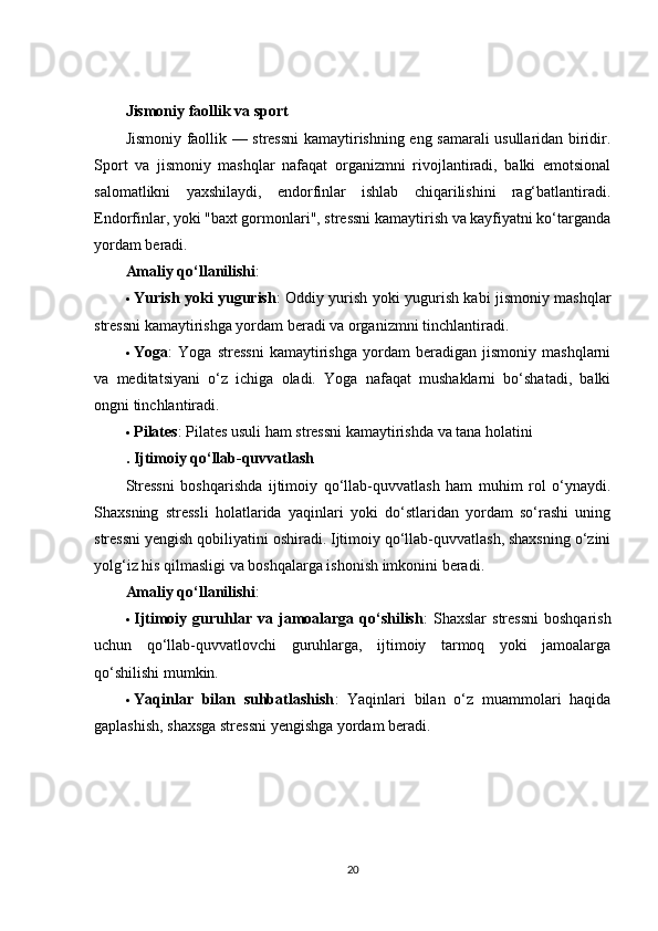 Jismoniy faollik va sport
Jismoniy faollik — stressni  kamaytirishning eng samarali usullaridan biridir.
Sport   va   jismoniy   mashqlar   nafaqat   organizmni   rivojlantiradi,   balki   emotsional
salomatlikni   yaxshilaydi,   endorfinlar   ishlab   chiqarilishini   rag‘batlantiradi.
Endorfinlar, yoki "baxt gormonlari", stressni kamaytirish va kayfiyatni ko‘targanda
yordam beradi.
Amaliy qo‘llanilishi :
 Yurish yoki yugurish : Oddiy yurish yoki yugurish kabi jismoniy mashqlar
stressni kamaytirishga yordam beradi va organizmni tinchlantiradi.
 Yoga :   Yoga   stressni   kamaytirishga   yordam   beradigan   jismoniy   mashqlarni
va   meditatsiyani   o‘z   ichiga   oladi.   Yoga   nafaqat   mushaklarni   bo‘shatadi,   balki
ongni tinchlantiradi.
 Pilates : Pilates usuli ham stressni kamaytirishda va tana holatini
.  Ijtimoiy qo‘llab-quvvatlash
Stressni   boshqarishda   ijtimoiy   qo‘llab-quvvatlash   ham   muhim   rol   o‘ynaydi.
Shaxsning   stressli   holatlarida   yaqinlari   yoki   do‘stlaridan   yordam   so‘rashi   uning
stressni yengish qobiliyatini oshiradi. Ijtimoiy qo‘llab-quvvatlash, shaxsning o‘zini
yolg‘iz his qilmasligi va boshqalarga ishonish imkonini beradi.
Amaliy qo‘llanilishi :
 Ijtimoiy  guruhlar   va  jamoalarga  qo‘shilish :   Shaxslar   stressni   boshqarish
uchun   qo‘llab-quvvatlovchi   guruhlarga,   ijtimoiy   tarmoq   yoki   jamoalarga
qo‘shilishi mumkin.
 Yaqinlar   bilan   suhbatlashish :   Yaqinlari   bilan   o‘z   muammolari   haqida
gaplashish, shaxsga stressni yengishga yordam beradi.
20