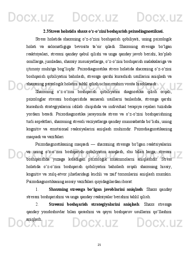 2.3Stress holatida shaxs o‘z-o‘zini boshqarish psixodiagnostikasi.
Stress   holatida   shaxsning   o‘z-o‘zini   boshqarish   qobiliyati,   uning   psixologik
holati   va   salomatligiga   bevosita   ta’sir   qiladi.   Shaxsning   stressga   bo‘lgan
reaktsiyalari,  stressni   qanday  qabul  qilishi  va   unga  qanday  javob  berishi,  ko‘plab
omillarga, jumladan, shaxsiy xususiyatlarga, o‘z-o‘zini boshqarish malakalariga va
ijtimoiy  muhitga bog‘liqdir.  Psixodiagnostika  stress   holatida shaxsning   o‘z-o‘zini
boshqarish   qobiliyatini   baholash,   stressga   qarshi   kurashish   usullarini   aniqlash   va
shaxsning psixologik holatini tahlil qilish uchun muhim vosita hisoblanadi.
Shaxsning   o‘z-o‘zini   boshqarish   qobiliyatini   diagnostika   qilish   orqali,
psixologlar   stressni   boshqarishda   samarali   usullarni   tanlashda,   stressga   qarshi
kurashish   strategiyalarini   ishlab   chiqishda   va   individual   terapiya   rejalari   tuzishda
yordam   beradi.   Psixodiagnostika   jarayonida   stress   va   o‘z-o‘zini   boshqarishning
turli aspektlari, shaxsning stressli vaziyatlarga qanday munosabatda bo‘lishi, uning
kognitiv   va   emotsional   reaksiyalarini   aniqlash   muhimdir.   Psixodiagnostikaning
maqsadi va vazifalari
Psixodiagnostikaning   maqsadi   —   shaxsning   stressga   bo‘lgan   reaktsiyalarini
va   uning   o‘z-o‘zini   boshqarish   qobiliyatini   aniqlash,   shu   bilan   birga,   stressni
boshqarishda   yuzaga   keladigan   psixologik   muammolarni   aniqlashdir.   Stress
holatida   o‘z-o‘zini   boshqarish   qobiliyatini   baholash   orqali   shaxsning   hissiy,
kognitiv   va   xulq-atvor   jihatlaridagi   kuchli   va   zaif   tomonlarini   aniqlash   mumkin.
Psixodiagnostikaning asosiy vazifalari quyidagilardan iborat:
1. Shaxsning   stressga   bo‘lgan   javoblarini   aniqlash :   Shaxs   qanday
stressni boshqarishini va unga qanday reaksiyalar berishini tahlil qilish.
2. Stressni   boshqarish   strategiyalarini   aniqlash :   Shaxs   stressga
qanday   yondoshuvlar   bilan   qarashini   va   qaysi   boshqaruv   usullarini   qo‘llashini
aniqlash.
21