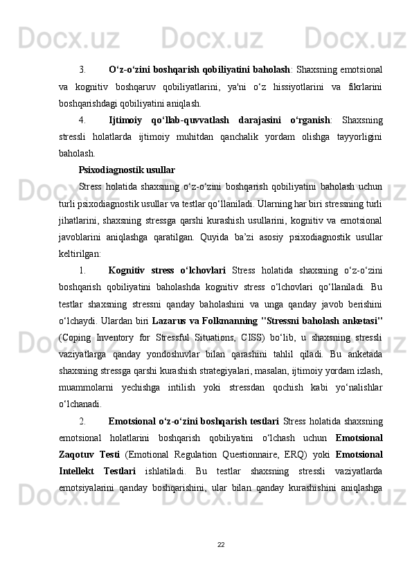 3. O‘z-o‘zini boshqarish qobiliyatini baholash : Shaxsning emotsional
va   kognitiv   boshqaruv   qobiliyatlarini,   ya'ni   o‘z   hissiyotlarini   va   fikrlarini
boshqarishdagi qobiliyatini aniqlash.
4. Ijtimoiy   qo‘llab-quvvatlash   darajasini   o‘rganish :   Shaxsning
stressli   holatlarda   ijtimoiy   muhitdan   qanchalik   yordam   olishga   tayyorligini
baholash.
Psixodiagnostik usullar
Stress   holatida   shaxsning   o‘z-o‘zini   boshqarish   qobiliyatini   baholash   uchun
turli psixodiagnostik usullar va testlar qo‘llaniladi. Ularning har biri stressning turli
jihatlarini,   shaxsning   stressga   qarshi   kurashish   usullarini,   kognitiv   va   emotsional
javoblarini   aniqlashga   qaratilgan.   Quyida   ba’zi   asosiy   psixodiagnostik   usullar
keltirilgan:
1. Kognitiv   stress   o‘lchovlari   Stress   holatida   shaxsning   o‘z-o‘zini
boshqarish   qobiliyatini   baholashda   kognitiv   stress   o‘lchovlari   qo‘llaniladi.   Bu
testlar   shaxsning   stressni   qanday   baholashini   va   unga   qanday   javob   berishini
o‘lchaydi. Ulardan biri   Lazarus va Folkmanning "Stressni baholash anketasi"
(Coping   Inventory   for   Stressful   Situations,   CISS)   bo‘lib,   u   shaxsning   stressli
vaziyatlarga   qanday   yondoshuvlar   bilan   qarashini   tahlil   qiladi.   Bu   anketada
shaxsning stressga qarshi kurashish strategiyalari, masalan, ijtimoiy yordam izlash,
muammolarni   yechishga   intilish   yoki   stressdan   qochish   kabi   yo‘nalishlar
o‘lchanadi.
2. Emotsional  o‘z-o‘zini  boshqarish  testlari   Stress  holatida shaxsning
emotsional   holatlarini   boshqarish   qobiliyatini   o‘lchash   uchun   Emotsional
Zaqotuv   Testi   (Emotional   Regulation   Questionnaire,   ERQ)   yoki   Emotsional
Intellekt   Testlari   ishlatiladi.   Bu   testlar   shaxsning   stressli   vaziyatlarda
emotsiyalarini   qanday   boshqarishini,   ular   bilan   qanday   kurashishini   aniqlashga
22