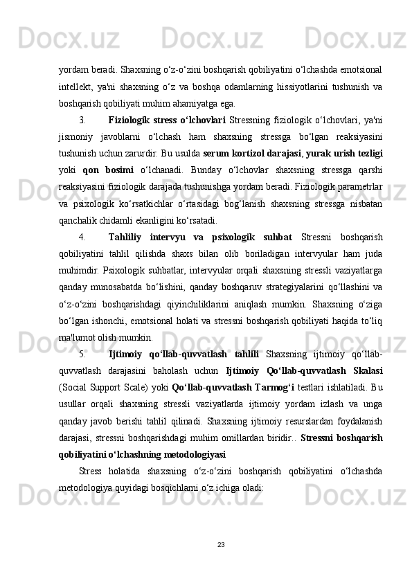 yordam beradi. Shaxsning o‘z-o‘zini boshqarish qobiliyatini o‘lchashda emotsional
intellekt,   ya'ni   shaxsning   o‘z   va   boshqa   odamlarning   hissiyotlarini   tushunish   va
boshqarish qobiliyati muhim ahamiyatga ega.
3. Fiziologik   stress   o‘lchovlari   Stressning   fiziologik   o‘lchovlari,   ya'ni
jismoniy   javoblarni   o‘lchash   ham   shaxsning   stressga   bo‘lgan   reaksiyasini
tushunish uchun zarurdir. Bu usulda  serum kortizol darajasi ,  yurak urish tezligi
yoki   qon   bosimi   o‘lchanadi.   Bunday   o‘lchovlar   shaxsning   stressga   qarshi
reaksiyasini fiziologik darajada tushunishga yordam beradi. Fiziologik parametrlar
va   psixologik   ko‘rsatkichlar   o‘rtasidagi   bog‘lanish   shaxsning   stressga   nisbatan
qanchalik chidamli ekanligini ko‘rsatadi.
4. Tahliliy   intervyu   va   psixologik   suhbat   Stressni   boshqarish
qobiliyatini   tahlil   qilishda   shaxs   bilan   olib   boriladigan   intervyular   ham   juda
muhimdir.   Psixologik   suhbatlar,   intervyular   orqali   shaxsning   stressli   vaziyatlarga
qanday   munosabatda   bo‘lishini,   qanday   boshqaruv   strategiyalarini   qo‘llashini   va
o‘z-o‘zini   boshqarishdagi   qiyinchiliklarini   aniqlash   mumkin.   Shaxsning   o‘ziga
bo‘lgan ishonchi, emotsional  holati  va stressni  boshqarish qobiliyati  haqida to‘liq
ma'lumot olish mumkin.
5. Ijtimoiy   qo‘llab-quvvatlash   tahlili   Shaxsning   ijtimoiy   qo‘llab-
quvvatlash   darajasini   baholash   uchun   Ijtimoiy   Qo‘llab-quvvatlash   Skalasi
(Social  Support  Scale) yoki   Qo‘llab-quvvatlash Tarmog‘i   testlari  ishlatiladi. Bu
usullar   orqali   shaxsning   stressli   vaziyatlarda   ijtimoiy   yordam   izlash   va   unga
qanday   javob   berishi   tahlil   qilinadi.   Shaxsning   ijtimoiy   resurslardan   foydalanish
darajasi,   stressni   boshqarishdagi   muhim   omillardan   biridir. .   Stressni   boshqarish
qobiliyatini o‘lchashning metodologiyasi
Stress   holatida   shaxsning   o‘z-o‘zini   boshqarish   qobiliyatini   o‘lchashda
metodologiya quyidagi bosqichlarni o‘z ichiga oladi:
23