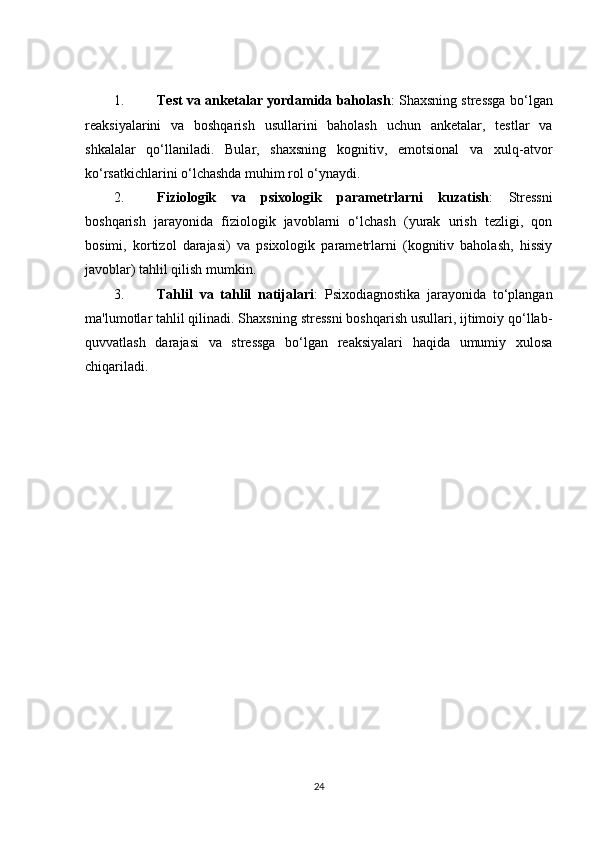 1. Test va anketalar yordamida baholash : Shaxsning stressga bo‘lgan
reaksiyalarini   va   boshqarish   usullarini   baholash   uchun   anketalar,   testlar   va
shkalalar   qo‘llaniladi.   Bular,   shaxsning   kognitiv,   emotsional   va   xulq-atvor
ko‘rsatkichlarini o‘lchashda muhim rol o‘ynaydi.
2. Fiziologik   va   psixologik   parametrlarni   kuzatish :   Stressni
boshqarish   jarayonida   fiziologik   javoblarni   o‘lchash   (yurak   urish   tezligi,   qon
bosimi,   kortizol   darajasi)   va   psixologik   parametrlarni   (kognitiv   baholash,   hissiy
javoblar) tahlil qilish mumkin.
3. Tahlil   va   tahlil   natijalari :   Psixodiagnostika   jarayonida   to‘plangan
ma'lumotlar tahlil qilinadi. Shaxsning stressni boshqarish usullari, ijtimoiy qo‘llab-
quvvatlash   darajasi   va   stressga   bo‘lgan   reaksiyalari   haqida   umumiy   xulosa
chiqariladi.
                                                  
24