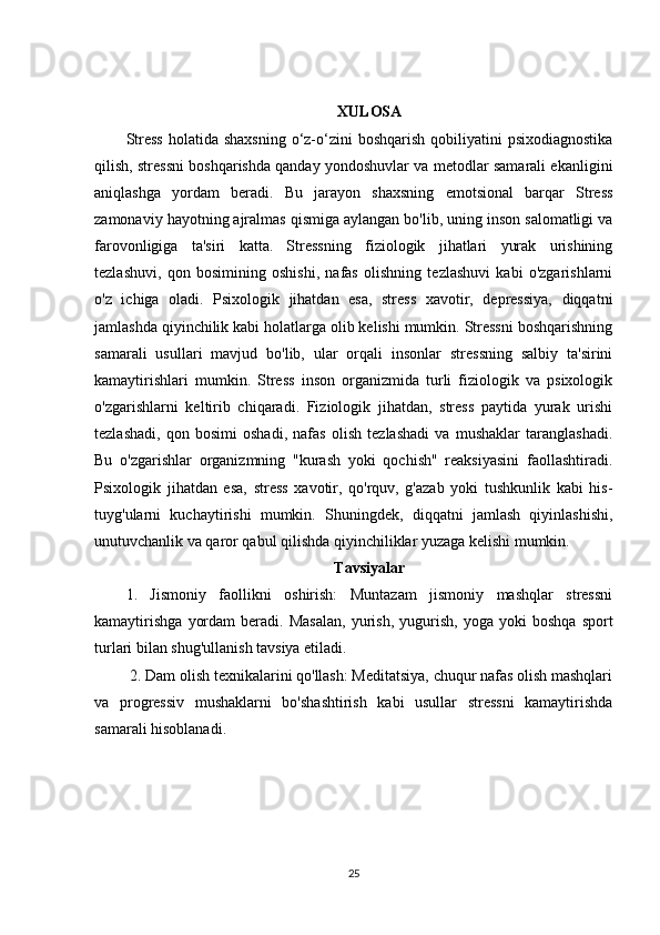 XULOSA
Stress  holatida shaxsning  o‘z-o‘zini  boshqarish  qobiliyatini  psixodiagnostika
qilish, stressni boshqarishda qanday yondoshuvlar va metodlar samarali ekanligini
aniqlashga   yordam   beradi.   Bu   jarayon   shaxsning   emotsional   barqar   Stress
zamonaviy hayotning ajralmas qismiga aylangan bo'lib, uning inson salomatligi va
farovonligiga   ta'siri   katta.   Stressning   fiziologik   jihatlari   yurak   urishining
tezlashuvi,   qon   bosimining   oshishi,   nafas   olishning   tezlashuvi   kabi   o'zgarishlarni
o'z   ichiga   oladi.   Psixologik   jihatdan   esa,   stress   xavotir,   depressiya,   diqqatni
jamlashda qiyinchilik kabi holatlarga olib kelishi mumkin. Stressni boshqarishning
samarali   usullari   mavjud   bo'lib,   ular   orqali   insonlar   stressning   salbiy   ta'sirini
kamaytirishlari   mumkin.   Stress   inson   organizmida   turli   fiziologik   va   psixologik
o'zgarishlarni   keltirib   chiqaradi.   Fiziologik   jihatdan,   stress   paytida   yurak   urishi
tezlashadi,   qon   bosimi   oshadi,   nafas   olish   tezlashadi   va   mushaklar   taranglashadi.
Bu   o'zgarishlar   organizmning   "kurash   yoki   qochish"   reaksiyasini   faollashtiradi.
Psixologik   jihatdan   esa,   stress   xavotir,   qo'rquv,   g'azab   yoki   tushkunlik   kabi   his-
tuyg'ularni   kuchaytirishi   mumkin.   Shuningdek,   diqqatni   jamlash   qiyinlashishi,
unutuvchanlik va qaror qabul qilishda qiyinchiliklar yuzaga kelishi mumkin.
Tavsiyalar
1.   Jismoniy   faollikni   oshirish:   Muntazam   jismoniy   mashqlar   stressni
kamaytirishga   yordam   beradi.   Masalan,   yurish,   yugurish,   yoga   yoki   boshqa   sport
turlari bilan shug'ullanish tavsiya etiladi.
 2. Dam olish texnikalarini qo'llash: Meditatsiya, chuqur nafas olish mashqlari
va   progressiv   mushaklarni   bo'shashtirish   kabi   usullar   stressni   kamaytirishda
samarali hisoblanadi.
25