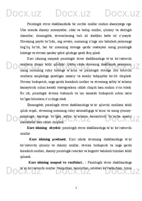 Psixologik   stress   shakllanishida   bir   nechta   omillar   muhim   ahamiyatga   ega.
Ular   orasida   shaxsiy   xususiyatlar,   ichki   va   tashqi   omillar,   ijtimoiy   va   ekologik
sharoitlar,   shuningdek,   stressorlarning   turli   xil   shakllari   katta   rol   o‘ynaydi.
Stressning   paydo   bo‘lishi,   eng   avvalo,   insonning   o‘ziga   xos   baholash   jarayoniga
bog‘liq   bo‘lib,   har   bir   insonning   stressga   qarshi   reaksiyasi   uning   psixologik
holatiga va stressni qanday qabul qilishiga qarab farq qiladi.
Kurs   ishining   maqsadi   psixologik   stress   shakllanishiga   ta’sir   ko‘rsatuvchi
omillarni   chuqur   tahlil   qilishdir.   Ushbu   ishda   stressning   shakllanish   jarayonini,
uning   insonning   ruhiy   holatiga   ta’sirini   va   psixologik   stressga   olib   keluvchi
omillarni   aniqlashga   qaratilgan   nazariy   va   amaliy   tadqiqotlar   ko‘rib   chiqiladi.
Stressni boshqarish, unga qarshi kurashish usullari va stressning salbiy ta’sirlarini
kamaytirish   uchun   kerakli   strategiyalarni   ishlab   chiqish   ham   muhim   o‘rin   tutadi.
Bu   ish,   psixologik   stressni   tushunish   va   uni   samarali   boshqarish   uchun   zarur
bo‘lgan bilimlarni o‘z ichiga oladi.
Shuningdek,   psixologik   stress   shakllanishiga   ta’sir   qiluvchi   omillarni   tahlil
qilish   orqali,   stressning   insonning   ruhiy   salomatligiga   ta’sirini   va   uning   ijtimoiy-
psixologik   hayotiga   bo‘lgan   salbiy   ta’sirlarini   kamaytirish   bo‘yicha   amaliy
maslahatlar ham ishlab chiqiladi.
Kurs   ishining     obyekti:   psixologik   stress   shakllanishiga   ta’sir   ko‘rsatuvchi
omillar.
  Kurs   ishining   predmeti:   Kurs   ishida   stressning   shakllanishiga   ta’sir
ko‘rsatuvchi   ijtimoiy   va   shaxsiy   omillar,   stressni   boshqarish   va   unga   qarshi
kurashish usullari, shaxsiy psixologik resurslar va kognitiv baholash tizimlari tahlil
qilinadi.
  Kurs   ishining   maqsad   va   vazifalari: ,   :   Psixologik   stress   shakllanishiga
ta’sir ko‘rsatuvchi omillar    bosqichlari, tamoyillari, uslublari ko‘rsatkichlari, tizimi
3