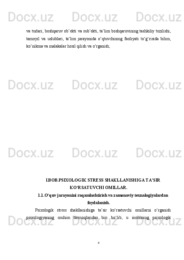 va turlari, boshqaruv ob’ekti va sub’ekti, ta‘lim boshqaruvining tashkiliy tuzilishi,
tamoyil   va   uslublari,   ta‘lim   jarayonida   o‘qtuvchining   faoliyati   to‘g‘risida   bilim,
ko‘nikma va malakalar hosil qilish va o‘rganish;
I.BOB. PSIXOLOGIK STRESS SHAKLLANISHIGA TA’SIR
KO‘RSATUVCHI OMILLAR.
1.1. O‘quv jarayonini raqamlashtirish va zamonaviy texnalogiyalardan
foydalanish.
Psixologik   stress   shakllanishiga   ta’sir   ko‘rsatuvchi   omillarni   o‘rganish
psixologiyaning   muhim   tarmoqlaridan   biri   bo‘lib,   u   insonning   psixologik
4
