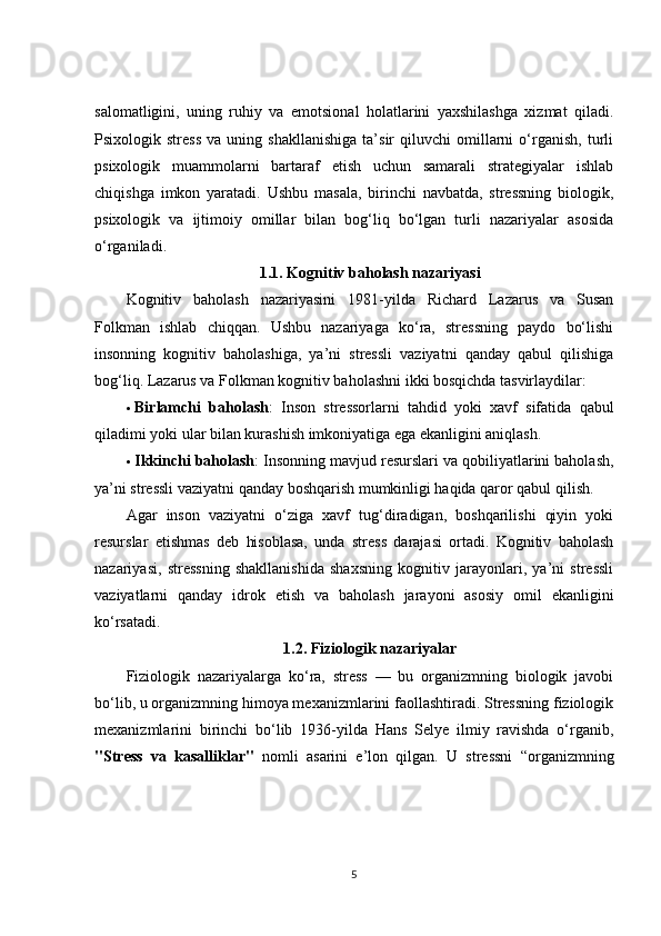 salomatligini,   uning   ruhiy   va   emotsional   holatlarini   yaxshilashga   xizmat   qiladi.
Psixologik  stress   va   uning  shakllanishiga   ta’sir   qiluvchi   omillarni   o‘rganish,   turli
psixologik   muammolarni   bartaraf   etish   uchun   samarali   strategiyalar   ishlab
chiqishga   imkon   yaratadi.   Ushbu   masala,   birinchi   navbatda,   stressning   biologik,
psixologik   va   ijtimoiy   omillar   bilan   bog‘liq   bo‘lgan   turli   nazariyalar   asosida
o‘rganiladi.
1.1.  Kognitiv baholash nazariyasi
Kognitiv   baholash   nazariyasini   1981-yilda   Richard   Lazarus   va   Susan
Folkman   ishlab   chiqqan.   Ushbu   nazariyaga   ko‘ra,   stressning   paydo   bo‘lishi
insonning   kognitiv   baholashiga,   ya’ni   stressli   vaziyatni   qanday   qabul   qilishiga
bog‘liq. Lazarus va Folkman kognitiv baholashni ikki bosqichda tasvirlaydilar:
 Birlamchi   baholash :   Inson   stressorlarni   tahdid   yoki   xavf   sifatida   qabul
qiladimi yoki ular bilan kurashish imkoniyatiga ega ekanligini aniqlash.
 Ikkinchi baholash : Insonning mavjud resurslari va qobiliyatlarini baholash,
ya’ni stressli vaziyatni qanday boshqarish mumkinligi haqida qaror qabul qilish.
Agar   inson   vaziyatni   o‘ziga   xavf   tug‘diradigan,   boshqarilishi   qiyin   yoki
resurslar   etishmas   deb   hisoblasa,   unda   stress   darajasi   ortadi.   Kognitiv   baholash
nazariyasi,   stressning   shakllanishida   shaxsning   kognitiv   jarayonlari,   ya’ni   stressli
vaziyatlarni   qanday   idrok   etish   va   baholash   jarayoni   asosiy   omil   ekanligini
ko‘rsatadi.
1.2.  Fiziologik nazariyalar
Fiziologik   nazariyalarga   ko‘ra,   stress   —   bu   organizmning   biologik   javobi
bo‘lib, u organizmning himoya mexanizmlarini faollashtiradi. Stressning fiziologik
mexanizmlarini   birinchi   bo‘lib   1936-yilda   Hans   Selye   ilmiy   ravishda   o‘rganib,
"Stress   va   kasalliklar"   nomli   asarini   e’lon   qilgan.   U   stressni   “organizmning
5