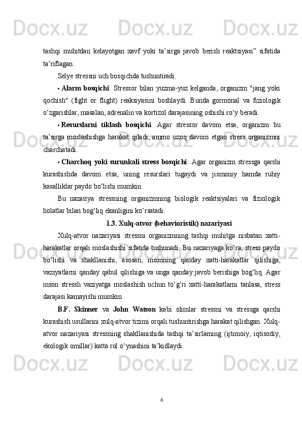 tashqi   muhitdan   kelayotgan   xavf   yoki   ta’sirga   javob   berish   reaktsiyasi”   sifatida
ta’riflagan.
Selye stressni uch bosqichda tushuntiradi:
 Alarm   bosqichi :   Stressor   bilan   yuzma-yuz   kelganda,   organizm   "jang   yoki
qochish"   (fight   or   flight)   reaksiyasini   boshlaydi.   Bunda   gormonal   va   fiziologik
o‘zgarishlar, masalan, adrenalin va kortizol darajasining oshishi ro‘y beradi.
 Resurslarni   tiklash   bosqichi :   Agar   stressor   davom   etsa,   organizm   bu
ta’sirga   moslashishga   harakat   qiladi,   ammo   uzoq   davom   etgan   stress   organizmni
charchatadi.
 Charchoq   yoki   surunkali   stress   bosqichi :   Agar   organizm   stressga   qarshi
kurashishda   davom   etsa,   uning   resurslari   tugaydi   va   jismoniy   hamda   ruhiy
kasalliklar paydo bo‘lishi mumkin.
Bu   nazariya   stressning   organizmning   biologik   reaktsiyalari   va   fiziologik
holatlar bilan bog‘liq ekanligini ko‘rsatadi.
1.3.  Xulq-atvor (behavioristik) nazariyasi
Xulq-atvor   nazariyasi   stressni   organizmning   tashqi   muhitga   nisbatan   xatti-
harakatlar orqali moslashishi sifatida tushunadi. Bu nazariyaga ko‘ra, stress paydo
bo‘lishi   va   shakllanishi,   asosan,   insonning   qanday   xatti-harakatlar   qilishiga,
vaziyatlarni qanday qabul qilishiga va unga qanday javob berishiga bog‘liq. Agar
inson   stressli   vaziyatga   moslashish   uchun   to‘g‘ri   xatti-harakatlarni   tanlasa,   stress
darajasi kamayishi mumkin.
B.F.   Skinner   va   John   Watson   kabi   olimlar   stressni   va   stressga   qarshi
kurashish usullarini xulq-atvor tizimi orqali tushuntirishga harakat qilishgan. Xulq-
atvor   nazariyasi   stressning   shakllanishida   tashqi   ta’sirlarning   (ijtimoiy,   iqtisodiy,
ekologik omillar) katta rol o‘ynashini ta’kidlaydi.
6