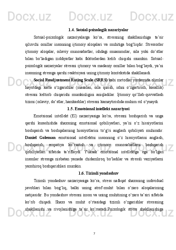 1.4.  Sotsial-psixologik nazariyalar
Sotsial-psixologik   nazariyalarga   ko‘ra,   stressning   shakllanishiga   ta’sir
qiluvchi   omillar   insonning   ijtimoiy   aloqalari   va   muhitiga   bog‘liqdir.   Stressorlar
ijtimoiy   aloqalar,   oilaviy   munosabatlar,   ishdagi   muammolar,   oila   yoki   do‘stlar
bilan   bo‘ladigan   ziddiyatlar   kabi   faktorlardan   kelib   chiqishi   mumkin.   Sotsial-
psixologik nazariyalar  stressni  ijtimoiy va  madaniy omillar  bilan bog‘laydi, ya’ni
insonning stressga qarshi reaktsiyasi uning ijtimoiy kontekstida shakllanadi.
Social Readjustment Rating Scale (SRRS)  kabi metodlar yordamida olimlar
hayotdagi   katta   o‘zgarishlar   (masalan,   oila   qurish,   ishni   o‘zgartirish,   kasallik)
stressni   keltirib   chiqarishi   mumkinligini   aniqladilar.   Ijtimoiy   qo‘llab-quvvatlash
tizimi (oilaviy, do‘stlar, hamkasblar) stressni kamaytirishda muhim rol o‘ynaydi.
1.5.  Emotsional intellekt nazariyasi
Emotsional   intellekt   (EI)   nazariyasiga   ko‘ra,   stressni   boshqarish   va   unga
qarshi   kurashishda   shaxsning   emotsional   qobiliyatlari,   ya’ni   o‘z   hissiyotlarini
boshqarish   va   boshqalarning   hissiyotlarini   to‘g‘ri   anglash   qobiliyati   muhimdir.
Daniel   Goleman   emotsional   intellektni   insonning   o‘z   hissiyotlarini   anglash,
boshqarish,   empatiya   ko‘rsatish   va   ijtimoiy   munosabatlarni   boshqarish
qobiliyatlari   sifatida   ta’riflaydi.   Yuksak   emotsional   intellektga   ega   bo‘lgan
insonlar   stressga   nisbatan   yanada   chidamliroq   bo‘ladilar   va   stressli   vaziyatlarni
yaxshiroq boshqarishlari mumkin.
1.6.  Tizimli yondashuv
Tizimli   yondashuv   nazariyasiga   ko‘ra,   stress   nafaqat   shaxsning   individual
javoblari   bilan   bog‘liq,   balki   uning   atrof-muhit   bilan   o‘zaro   aloqalarining
natijasidir. Bu yondashuv stressni inson va uning muhitining o‘zaro ta’siri sifatida
ko‘rib   chiqadi.   Shaxs   va   muhit   o‘rtasidagi   tizimli   o‘zgarishlar   stressning
shakllanishi   va   rivojlanishiga   ta’sir   ko‘rsatadi.Psixologik   stress   shakllanishiga
7