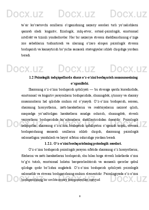 ta’sir   ko‘rsatuvchi   omillarni   o‘rganishning   nazariy   asoslari   turli   yo‘nalishlarni
qamrab   oladi:   kognitiv,   fiziologik,   xulq-atvor,   sotsial-psixologik,   emotsional
intellekt va tizimli yondashuvlar. Har bir nazariya stressni shakllanishining o‘ziga
xos   sabablarini   tushuntiradi   va   ularning   o‘zaro   aloqasi   psixologik   stressni
boshqarish va kamaytirish bo‘yicha samarali strategiyalar ishlab chiqishga yordam
beradi.
1.2   P sixologik tadqiqodlarda  s haxs o ‘ z-o ‘ zini boshqarish muammosi ning
o ‘ rganilishi .
Shaxsning o‘z-o‘zini boshqarish qobiliyati — bu stressga qarshi kurashishda,
emotsional va kognitiv jarayonlarni boshqarishda, shuningdek, ijtimoiy va shaxsiy
muammolarni   hal   qilishda   muhim   rol   o‘ynaydi.   O‘z-o‘zini   boshqarish,   asosan,
shaxsning   hissiyotlarini,   xatti-harakatlarini   va   reaktsiyalarini   nazorat   qilish,
maqsadga   yo‘naltirilgan   harakatlarni   amalga   oshirish,   shuningdek,   stressli
vaziyatlarni   boshqarishda   ko‘nikmalarni   shakllantirishdan   iboratdir.   Psixologik
tadqiqotlar,   shaxsning   o‘z-o‘zini   boshqarish   qobiliyatini   o‘rganish   orqali,   stressni
boshqarishning   samarali   usullarini   ishlab   chiqish,   shaxsning   psixologik
salomatligini yaxshilash va hayot sifatini oshirishga yordam beradi.
1.2.1.  O‘z-o‘zini boshqarishning psixologik asoslari.
O‘z-o‘zini boshqarish psixologik jarayon sifatida shaxsning o‘z hissiyotlarini,
fikrlarini va xatti-harakatlarini boshqarish, shu bilan birga stressli holatlarda o‘zini
to‘g‘ri   tutish,   emotsional   holatni   barqarorlashtirish   va   samarali   qarorlar   qabul
qilishga   qodir   bo‘lishni   anglatadi.   O‘z-o‘zini   boshqarish   qobiliyati   psixologik
salomatlik va stressni boshqarishning muhim elementidir. Psixologiyada o‘z-o‘zini
boshqarishning bir nechta asosiy komponentlari mavjud:
8