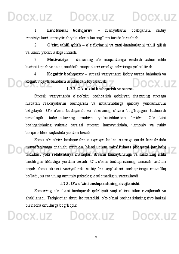 1. Emotsional   boshqaruv   –   hissiyotlarni   boshqarish,   salbiy
emotsiyalarni kamaytirish yoki ular bilan sog‘lom tarzda kurashish.
2. O‘zini   tahlil   qilish   –   o‘z   fikrlarini   va   xatti-harakatlarini   tahlil   qilish
va ularni yaxshilashga intilish.
3. Motivatsiya   –   shaxsning   o‘z   maqsadlariga   erishish   uchun   ichki
kuchni topish va uzoq muddatli maqsadlarni amalga oshirishga yo‘naltirish.
4. Kognitiv boshqaruv   – stressli  vaziyatlarni ijobiy tarzda baholash va
kognitiv qayta baholash usullaridan foydalanish.
1.2.2.  O‘z-o‘zini boshqarish va stress.
Stressli   vaziyatlarda   o‘z-o‘zini   boshqarish   qobiliyati   shaxsning   stressga
nisbatan   reaksiyalarini   boshqarish   va   muammolarga   qanday   yondashishini
belgilaydi.   O‘z-o‘zini   boshqarish   va   stressning   o‘zaro   bog‘liqligini   tushunish
psixologik   tadqiqotlarning   muhim   yo‘nalishlaridan   biridir.   O‘z-o‘zini
boshqarishning   yuksak   darajasi   stressni   kamaytirishda,   jismoniy   va   ruhiy
barqarorlikni saqlashda yordam beradi.
Shaxs   o‘z-o‘zini   boshqarishni   o‘rgangan   bo‘lsa,   stressga   qarshi   kurashishda
muvaffaqiyatga erishishi mumkin. Misol uchun,   mindfulness (diqqatni jamlash)
texnikasi   yoki   relaksatsiya   mashqlari   stressni   kamaytirishga   va   shaxsning   ichki
tinchligini   tiklashga   yordam   beradi.   O‘z-o‘zini   boshqarishning   samarali   usullari
orqali   shaxs   stressli   vaziyatlarda   salbiy   his-tuyg‘ularni   boshqarishga   muvaffaq
bo‘ladi, bu esa uning umumiy psixologik salomatligini yaxshilaydi.
1.2.3.  O‘z-o‘zini boshqarishning rivojlanishi.
Shaxsning   o‘z-o‘zini   boshqarish   qobiliyati   vaqt   o‘tishi   bilan   rivojlanadi   va
shakllanadi.  Tadqiqotlar   shuni   ko‘rsatadiki,  o‘z-o‘zini  boshqarishning  rivojlanishi
bir necha omillarga bog‘liqdir:
9