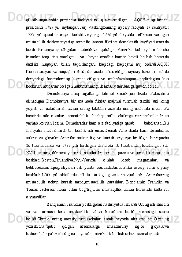 qilinib   unga   sobiq   prezident   faoliyati   to`liq   aks   ettirilgan   .     AQSH   ning   brinchi
prezidenti   1789   yil   saylangan   Jorj   Vashingtonning   siyosiy   faolyati   17   sentiyabir
1787   yil   qabul   qilingan   konstitutsiyasiga   1776-yil   4-iyulda   Jefferson   yaratgan
mustaqillik dekloratsiyasiga muvofiq jamoat fikri va demokratik kayfiyati asosida
bordi.   Britaniya   qirolligidan     tobelikdan   qutulgan   Amerika   koloniyalari   barcha
insonlar   teng   etib   yaralgani     va     hayot   ozodlik   hamda   baxtli   bo`lish   borasida
daxlsiz   huquqlari   bilan   taqdirlangani   haqidagi   haqiqatni   avj   oldirdi.AQSH
Konistitusiyasi  va  huquqlari   Bilsh   doirasida   ta`sis  etilgan  siyosiy  tuzum  misolida
dunyodagi   fuqorolarning   hurmat   etilgan   va   muhofazalangan   taqdirdagina   kun
kechirish muqarrar bo`lgan hukumatining ilk amaliy tajribasiga guvoh bo`ldi.
Demokratiya   aniq   tugallanga   talimot   emaski,uni   tezda   o`zlashtirib
olinadigan   Demokratiya   bir   ma`noda   fikrlar   majmui   turmush   tarziki   uni   keng
yoyish   va   uzlashtirish   uchun   uning   talablari   asosida   uning   muhitida   inson   o`z
hayotida   oila   a`zolari   jamoatchilik     boshqa   millat-elatlarga   munosabatlar   bilan
yashab   ko`rish   lozim.   Demokratlar   ham   o`z   faoliyatiga   qarab             baholanadi,Bu
faoliyatni   nuzlashtirish   bir   kunlik   ish   emas.Demak   Amerikada   ham   demokratik
an`ana  va  g`oyalar  Amerika  mutaqilligi   va  konistitusiyasiga  kiritilgan  hozirgacha
26   tuzatishlarda   va   1789   yili   kiritilgan   dastlabki   10   tuzatishda   ifodalangan   edi.
XVIII asrning ikkinchi yarimida shtatlar  bir qancha gazeta va jurnallar chop etila
boshladi.Boston,Finlandiya,Nyu-Yorkda   o`nlab   kitob   magazinlari   va
bebliotekalari,tipografiyalari   ish   yurita   boshladi.Jurnalistika   asosiy   rolni   o`ynay
boshladi.1765   yil   shtatlarda   43   ta   turdagi   gazeta   mavjud   edi.   Amerikaning
mustaqillik   uchun   kurash   tarixi,mustaqillik   kurashlari   Bendjamin   Franklin   va
Tomas   Jefferson   nomi   bilan   bog`liq.Ular   mustaqillik   uchun   kurashda   katta   rol
o`ynaydilar. 
   Bendjamin Franklin yoshligidan nashriyotda ishlardi.Uning ish sharoiti
va   va   turmush   tarzi   mustaqillik   uchun   kurashchi   bo`lib   etishishga   sabab
bo`ldi.Chunki   uning   nazariy   tushunchalari   amali   hayotda   aks   etar   edi.O`zining
yozishicha: qotib   qolgan   afsonalarga   emas,zaruriy   ilg`or   g`oyalarva
tushunchalarga  erishishgina   yaxshi amerikalik bo`lish uchun xizmat qiladi.	
	
10 