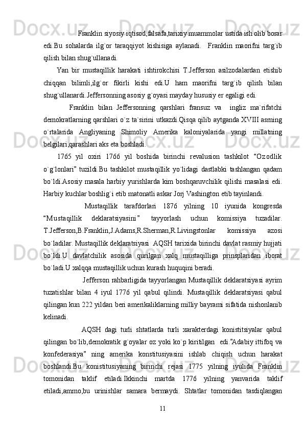       Franklin siyosiy iqtisod,falsafa,tarixiy muammolar ustida ish olib borar
edi.Bu   sohalarda   ilg`or   taraqqiyot   kishisiga   aylanadi.     Franklin   maorifni   targ`ib
qilish bilan shug`ullanadi.
        Yan   bir   mustaqillik   harakati   ishtirokchisi   T.Jefferson   asilzodalardan   etishib
chiqqan   bilimli,ilg`or   fikirli   kishi   edi.U   ham   maorifni   targ`ib   qilish   bilan
shug`ullanardi.Jeffersonning asosiy g`oyasi mayday hususiy er egaligi edi.
            Franklin   bilan   Jeffersonning   qarshlari   fransuz   va     ingliz   ma`rifatchi
demokratlarning qarshlari o`z ta`sirini utkazdi.Qisqa qilib aytganda XVIII asrning
o`rtalarida   Angliyaning   Shimoliy   Amerika   kaloniyalarida   yangi   millatning
belgilari,qarashlari aks eta boshladi.
      1765   yil   oxiri   1766   yil   boshida   birinchi   revalusion   tashkilot   O z odlik
o`g`lonlari   tuzildi.Bu   tashkilot   mustaqillik   yo`lidagi   dastlabki   tashlangan   qadam	

bo`ldi.Asosiy  masala  harbiy yurishlarda kim  boshqaruvchilik qilishi  masalasi  edi.
Harbiy kuchlar boshlig`i etib matonatli askar Jorj Vashington etib tayinlandi.
        Mustaqillik   tarafdorlari   1876   yilning   10   iyunida   kongresda
M u staqillik   deklaratsiyasini   tayyorlash   uchun   komissiya   tuzadilar.	
 
T.Jefferson,B.Franklin,J.Adams,R.Sherman,R.Livingstonlar   komissiya   azosi
bo`ladilar. Mustaqillik deklaratsiyasi  AQSH tarixida birinchi davlat rasmiy hujjati
bo`ldi.U   davlatchilik   asosida   qurilgan   xalq   mustaqilliga   prinsplaridan   iborat
bo`ladi.U xalqqa mustaqillik uchun kurash huquqini beradi.
       Jefferson rahbarligida tayyorlangan Mustaqillik deklaratsiyasi  ayrim
tuzatishlar   bilan   4   iyul   1776   yil   qabul   qilindi.   Mustaqillik   deklaratsiyasi   qabul
qilingan kun 222 yildan beri amerikaliklarning milliy bayrami sifatida nishonlanib
kelinadi.
  AQSH   dagi   turli   shtatlarda   turli   xarakterdagi   konistitsiyalar   qabul
qilingan bo`lib,demokratik g`oyalar oz yoki ko`p kiritilgan   edi. Adabiy ittifoq va	

konfederasiya   ning   amerika   konstitusiyasini   ishlab   chiqish   uchun   harakat	

boshlandi.Bu   konistitusiyaning   birinchi   rejasi   1775   yilning   iyulida   Franklin
tomonidan   taklif   etiladi.Ikkinchi   martda   1776   yilning   yanvarida   taklif
etiladi,ammo,bu   urinishlar   samara   bermaydi.   Shtatlar   tomonidan   tasdiqlangan
11 
