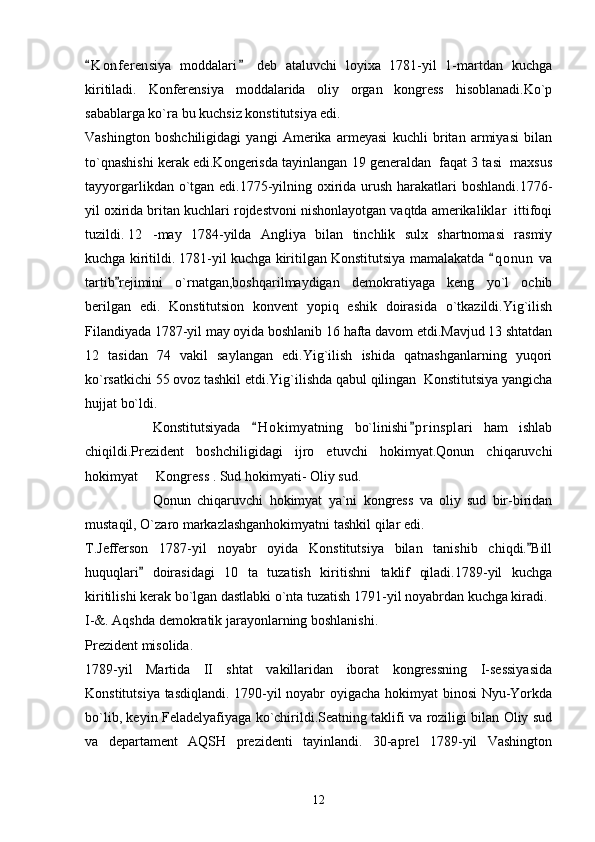 K o nferensiya   moddalari   deb   ataluvchi   loyixa   1781-yil   1-martdan   kuchga 
kiritiladi.   Konferensiya   moddalarida   oliy   organ   kongress   hisoblanadi.Ko`p
sabablarga ko`ra bu kuchsiz konstitutsiya edi. 
Vashington   boshchiligidagi   yangi   Amerika   armeyasi   kuchli   britan   armiyasi   bilan
to`qnashishi kerak edi.Kongerisda tayinlangan 19 generaldan  faqat 3 tasi  maxsus
tayyorgarlikdan o`tgan edi.1775-yilning oxirida urush harakatlari  boshlandi.1776-
yil oxirida britan kuchlari rojdestvoni nishonlayotgan vaqtda amerikaliklar  ittifoqi
tuzildi.  12 -may   1784-yilda   Angliya   bilan   tinchlik   sulx   shartnomasi   rasmiy
kuchga kiritildi. 1781-yil kuchga kiritilgan Konstitutsiya mamalakatda  q o nun  va	

tartib rejimini   o`rnatgan,boshqarilmaydigan   demokratiyaga   keng   yo`l   ochib	

berilgan   edi.   Konstitutsion   konvent   yopiq   eshik   doirasida   o`tkazildi.Yig`ilish
Filandiyada 1787-yil may oyida boshlanib 16 hafta davom etdi.Mavjud 13 shtatdan
12   tasidan   74   vakil   saylangan   edi.Yig`ilish   ishida   qatnashganlarning   yuqori
ko`rsatkichi 55 ovoz tashkil etdi.Yig`ilishda qabul qilingan  Konstitutsiya yangicha
hujjat bo`ldi.
Konstitutsiyada   H o kimyatning   bo`linishi p r insplari   ham   ishlab	
 
chiqildi.Prezident   boshchiligidagi   ijro   etuvchi   hokimyat.Qonun   chiqaruvchi
hokimyat   Kongress . Sud hokimyati- Oliy sud.	

Qonun   chiqaruvchi   hokimyat   ya`ni   kongress   va   oliy   sud   bir-biridan
mustaqil, O`zaro markazlashganhokimyatni tashkil qilar edi.
T.Jefferson   1787-yil   noyabr   oyida   Konstitutsiya   bilan   tanishib   chiqdi. Bill	

huquqlari   doirasidagi   10   ta   tuzatish   kiritishni   taklif   qiladi.1789-yil   kuchga	

kiritilishi kerak bo`lgan dastlabki o`nta tuzatish 1791-yil noyabrdan kuchga kiradi.
I-&. Aqshda demokratik jarayonlarning boshlanishi.
Prezident misolida.
1789-yil   Martida   II   shtat   vakillaridan   iborat   kongressning   I-sessiyasida
Konstitutsiya tasdiqlandi. 1790-yil noyabr oyigacha hokimyat binosi Nyu-Yorkda
bo`lib, keyin Feladelyafiyaga ko`chirildi.Seatning taklifi va roziligi bilan Oliy sud
va   departament   AQSH   prezidenti   tayinlandi.   30-aprel   1789-yil   Vashington
12 